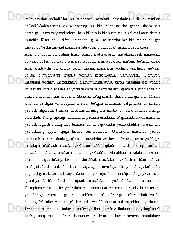 ko’p   baxslar   bo’ladi.Har   bir   talabadan   masalani   ishlashning   turli   xil   usullari
bo’ladi.Moddalarning   elementlarning   bir   biri   bilan   tasirlashganda   ularda   yuz
beradigan kimyoviy xodisalarni ham bilib olib bir birimiz bilan fikr almashishimiz
mumkin.   Kurs   ishini   sifatli   bajarishning   muhim   shartlaridan   biri   tanlab   olingan
mavzu bo yicha mavjud maxsus adabiyotlarni chuqur o rganish hisoblanadi. ʻ ʻ
Agar   o'qituvchi   o'z   oldiga   faqat   nazariy   materiallarni   mustahkarnlash   maqsadini
qo'ygan   bo'lsa,   bunday   masalalar   o'quvchilarga   avvaldan   ma'lum   bo'lishi   kerak.
Agar   o'qituvchi   o'z   oldiga   yangi   tipdagi   masalarni   yechish   vazifasini   qo'ygan
bo'lsa,   o'quvchilarga   masala   yechish   metodikasini   tushuntiradi.   O'qituvchi
masalalar   yechish   metodikasini   tushuntirishda   avval   biron   masalani   o'zi   yechib
ko'rsatishi  kerak. Masalalar  yechish darsida o'quvchilarning masala yechishga oid
bilimlarini faollashtirish lozim. Shundan so'ng masala sharti tahlil qilinadi. Masala
shartida   berilgan   va   aniqlanishi   zarur   bo'lgan   kattaliklar   belgilanadi   va   masala
yechish   algoritmi   tuziladi,   hisoblashlarning   matematik   va   fizik   usullari   amalga
oshiriladi. Yangi tipdagi masalalami  yechish usullarini o'rgatishda avval masalani
yechish algoritrni aniq qilib tuziladi, ularni o'quvchilar yozib oladilar va u masala
yechishning   qaysi   tipiga   kirishi   tushuntiriladi.   O'qituvchi   masalani   yechib
ko'rsatadi,   so'ngra   doskaga   a'loehi   o'quvchilardan   birini   ehiqarib,   unga   yeehllgan
masalaga   o'xshash   masala   yeehishni   taklif   qiladi.   Shundan   so'ng   sinfdagi
o'quvchilar   shunga   o'xshash   masalani   yeehadilar.   Murakkab   masalalarni   yechish
bilimdon   o'quvchilarga   beriladi.   Murakkab   masalalarni   yechish   sinfdan   tashqari
mashg'ulotlarda   olib   borilishi   maqsadga   muvofiqdir.Kimyo   chuqurlashtirilib
o'qitiladigan akademik litseylarda umumiy kimyo fanlarini o'qitilishiga yetarli soat
ajratilgan   bo'lib,   ularda   olimpiada   masalalarini   yechish   ham   olib   boriladi.
Olimpiada   masalalarini   yechishda   aralashmalarga   oid   masalalar,   algebraik   usulda
yechiladigan   masalalarga   oid   hisoblashlar   o'quvchilarga   tushuntiriladi   va   bu
haqdagi   bilimlari   rivojlantirib   boriladi.   Hisoblashlarga   oid   masablarni   yechishda
fIzika va matematika fanlari bilan kimyo fani orasidagi fanlararo uzviy bog'lanish
borligi   aniq   misollar   bilan   tushuntiriladi.   Misol   uchun   kimyoviy   masalalarni
30 