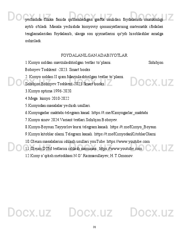 yechishda   fIzika   fanida   qo'llaniladigan   graftk   usulidan   foydalanish   mumkinligi
aytib   o'tiladi.   Masala   yechishda   kimyoviy   qonuniyatlarning   matematik   ifodalari
tenglamalaridan   foydalanib,   ularga   son   qiymatlarini   qo'yib   hisoblashlar   amalga
oshiriladi.
FOYDALANILGAN ADABIYOTLAR
1.Kimyo noldan mavzulashtirilgan testlar  to’plami.                                                   Sohibjon
Boboyev.Toshkent -2023. Smart books
2. Kimyo noldan II qism.Mavzulashtirilgan testlar to’plami.
Sohibjon Boboyev.Toshkent-2023.Smart books
3.Kimyo optima 1996-2020.
4.Mega  kimyo 2010-2022
5.Kimyodan masalalar yechish usullari.
6.Kimyogarlar maktabi-telegram kanal.  https://t.me/Kimyogarlar_maktabi
7.Kimyo sinov 2024.Variant testlari.Sohibjon Boboyev.
8.Kimyo-Boysun.Tayyorlov kursi.telegram kanali.  https://t.me/Kimyo_Boysun
9.Kimyo kitoblar olami.Telegram kanali.  https://t.me/KimyodanKitoblarOlami
10.Oleum masalalarini ishlash usullari.youTube.   https://www.youtube.com
11.Oleum.DTM testlarini ishlash namunasi.  https://www.youtube.com
12.Kimy o’qitish metodikasi N.G’.Raxmarullayev, H.T.Omonov.
31 