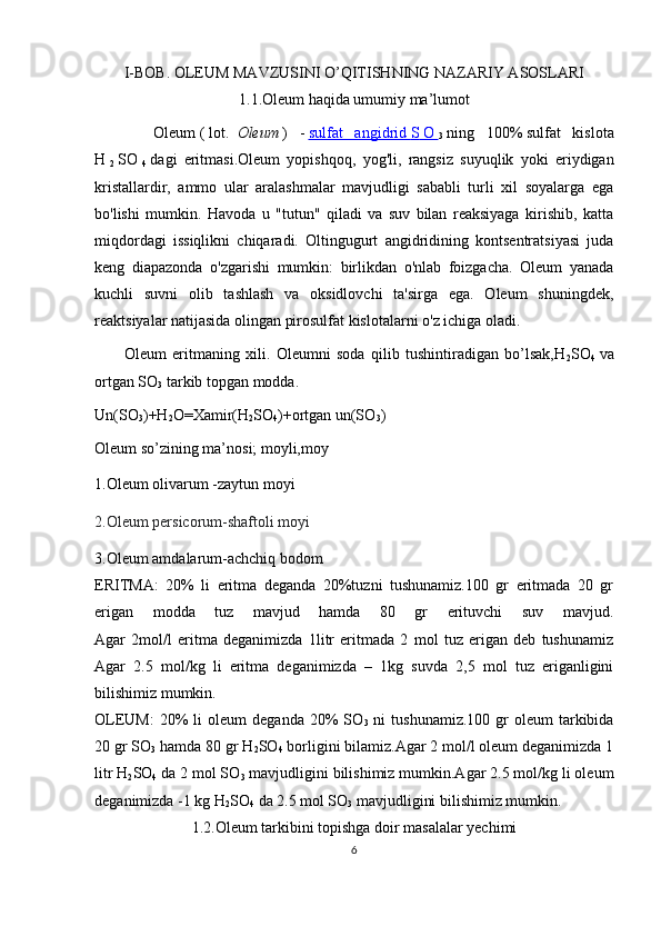 I-BOB. OLEUM MAVZUSINI O’QITISHNING NAZARIY ASOSLARI
1.1.Oleum haqida umumiy ma’lumot
          Oleum   (   lot.     Oleum   )   -   sulfat   angidrid        S        O       
3   ning   100%   sulfat   kislota
H  
2   SO  
4   dagi   eritmasi .Oleum   yopishqoq,   yog'li,   rangsiz   suyuqlik   yoki   eriydigan
kristallardir,   ammo   ular   aralashmalar   mavjudligi   sababli   turli   xil   soyalarga   ega
bo'lishi   mumkin.   Havoda   u   "tutun"   qiladi   va   suv   bilan   reaksiyaga   kirishib,   katta
miqdordagi   issiqlikni   chiqaradi.   Oltingugurt   angidridining   kontsentratsiyasi   juda
keng   diapazonda   o'zgarishi   mumkin:   birlikdan   o'nlab   foizgacha.   Oleum   yanada
kuchli   suvni   olib   tashlash   va   oksidlovchi   ta'sirga   ega.   Oleum   shuningdek,
reaktsiyalar natijasida olingan pirosulfat kislotalarni o'z ichiga oladi.
          Oleum   eritmaning   xili.   Oleumni   soda   qilib   tushintiradigan   bo’lsak,H
2 SO
4   va
ortgan SO
3  tarkib topgan modda.
Un(SO
3 )+H
2 O=Xamir(H
2 SO
4 )+ortgan un(SO
3 )                     
Oleum so’zining ma’nosi; moyli,moy 
1.Oleum olivarum -zaytun moyi                                           
2.Oleum persicorum-shaftoli moyi                                        
3.Oleum amdalarum-achchiq bodom
ERITMA:   20%   li   eritma   deganda   20%tuzni   tushunamiz.100   gr   eritmada   20   gr
erigan   modda   tuz   mavjud   hamda   80   gr   erituvchi   suv   mavjud.
Agar   2mol/l   eritma   deganimizda   1litr   eritmada   2   mol   tuz   erigan   deb   tushunamiz
Agar   2.5   mol/kg   li   eritma   deganimizda   –   1kg   suvda   2,5   mol   tuz   eriganligini
bilishimiz mumkin.
OLEUM:  20%   li   oleum   deganda  20%   SO
3   ni   tushunamiz.100  gr   oleum   tarkibida
20 gr SO
3  hamda 80 gr H
2 SO
4  borligini bilamiz.Agar 2 mol/l oleum deganimizda 1
litr H
2 SO
4  da 2 mol SO
3  mavjudligini bilishimiz mumkin.Agar 2.5 mol/kg li oleum
deganimizda -1 kg H
2 SO
4  da 2.5 mol SO
3  mavjudligini bilishimiz mumkin.
1.2.Oleum tarkibini topishga doir masalalar yechimi
6 