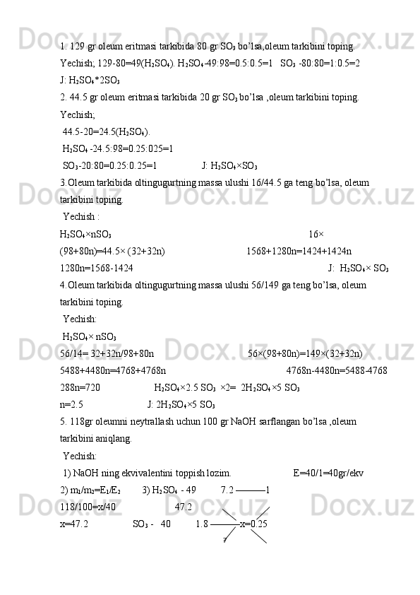 1. 129 gr oleum eritmasi tarkibida 80 gr SO
3  bo’lsa,oleum tarkibini toping.
Yechish; 129-80=49(H
2 SO
4 ). H
2 SO
4 -49:98=0.5:0.5=1   SO
3  -80:80=1:0.5=2            
J: H
2 SO
4 *2SO
3                                          
2. 44.5 gr oleum eritmasi tarkibida 20 gr SO
3  bo’lsa ,oleum tarkibini toping.         
Yechish;                                                 
 44.5-20=24.5(H
2 SO
4 ).                                
 H
2 SO
4  -24.5:98=0.25:025=1                           
 SO
3 -20:80=0.25:0.25=1                  J: H
2 SO
4 ×SO
3                                          
3.Oleum tarkibida oltingugurtning massa ulushi 16/44.5 ga teng bo’lsa, oleum 
tarkibini toping.   
 Yechish : 
H
2 SO
4 ×nSO
3                                                                                 16× 
(98+80n)=44.5× (32+32n)                                 1568+1280n=1424+1424n               
1280n=1568-1424                                                                               J:  H
2 SO
4 × SO
3
4.Oleum tarkibida oltingugurtning massa ulushi 56/149 ga teng bo’lsa, oleum 
tarkibini toping.    
 Yechish:
 H
2 SO
4 × nSO
3                                              
56/14= 32+32n/98+80n                                      56×(98+80n)=149×(32+32n)           
5488+4480n=4768+4768n                                                 4768n-4480n=5488-4768
288n=720                      H
2 SO
4 ×2.5 SO
3   ×2=  2H
2 SO
4 ×5 SO
3                                      
n=2.5                          J: 2H
2 SO
4 ×5 SO
3            
5. 118gr oleumni neytrallash uchun 100 gr NaOH sarflangan bo’lsa ,oleum 
tarkibini aniqlang. 
 Yechish: 
 1) NaOH ning ekvivalentini toppish lozim.                         E=40/1=40gr/ekv          
2) m
1 /m
2 =E
1 /E
2          3) H
2 SO
4  - 49          7.2 ———1                                
118/100=x/40                        47.2                                                                                
x=47.2                  SO
3  -   40          1.8 ———x=0.25
7 