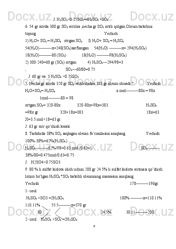                            J: H
2 SO
4 ×0.25SO
3 =4H
2 SO
4  ×SO
3
6. 54 gr suvda 300 gr SO
3  eritilsa ,necha gr SO
3  ortib qolgan.Oleum tarkibini 
toping.                                                                 Yechish :                                          
1) H
2 O+ SO
3  = H
2 SO
4     otrgan SO
3          3)
   H
2 O+ SO
3  = H
2 SO
4     
   
54(H
2 O) ——— x=240(SO
3 )sarflangan     54(H
2 O) ———x= 294(H
2 SO
4 )                
18(H
2 O)———80 (SO
3 )               18(H
2 O) ———98(H
2 SO
4 )
2) 300-240=60 gr (SO
3 ) ortgan           4) H
2 SO
4 —294/98=3                                       
,                                      SO
3 —60/80=0.75
   J: 60 gr va  3 H
2 SO
4  ×0.75SO
3
7. Necha gr suvda 320 gr SO
3  eritilishidan 383 gr oleum olinadi ?             Yechish :
H
2 O+SO
3 = H
2 SO
4                                              .             x mol———80x = 98x        
.             1mol———80 = 98                                           
ortgan SO
3 = 320-80x                320-80x+98x=383                                     H
2 SO
4  
=98x gr                     320+18x=383                           .                                 18x=63   
X=3.5 mol×18=63 gr 
J: 63 gr suv qo’shish kerak
8. Tarkibida 38% SO
3  saqlagan oleum fo’rmulasini aniqlang.                   Yechish:  
100%-38%=62%(H
2 SO
4 )                              
H
2 SO
4 ———62%/98=0.63 mol /0.63=1                                               SO
3 ———
38%/80=0.475mol/0.63=0.75
J:   H2SO4×0.75SO3
9. 80 % li sulfat kislota olish uchun 200 gr 24.5% li sulfat kislota eritmasi qo’shish 
lozim bo’lgan H
2 SO
4  *SO
3  tarkibli oleumning massasini aniqlang.
Yechish:                                                                                       178———196gr   
1- usul
 H
2 SO
4  ×SO3 =2H
2 SO
4                                                       100% ———x=110.11%
110.11%           55.5———x=370 gr
            80                                                         24.5%              30.11———200
2- usul.   H
2 SO
4  ×SO
3  =2H
2 SO
4                                              
8 