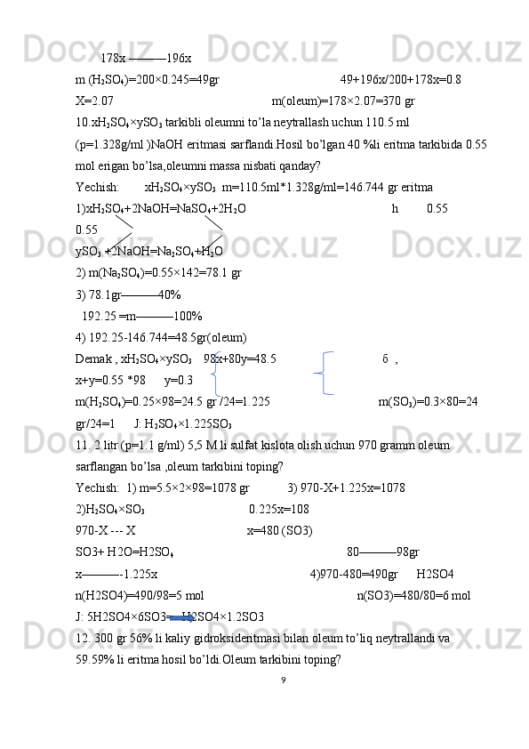         178x ———196x
m (H
2 SO
4 )=200×0.245=49gr                                       49+196x/200+178x=0.8         
X=2.07                                                   m(oleum)=178×2.07=370 gr
10.xH
2 SO
4 ×ySO
3  tarkibli oleumni to’la neytrallash uchun 110.5 ml 
(p=1.328g/ml )NaOH eritmasi sarflandi.Hosil bo’lgan 40 %li eritma tarkibida 0.55 
mol erigan bo’lsa,oleumni massa nisbati qanday?                        
Yechish:        xH
2 SO
4 ×ySO
3   m=110.5ml*1.328g/ml=146.744 gr eritma 
1)xH
2 SO
4 +2NaOH=NaSO
4 +2H
2 O                                               h         0.55            
0.55   
ySO
3  +2NaOH=Na
2 SO
4 +H
2 O
2) m(Na
2 SO
4 )=0.55×142=78.1 gr       
3) 78.1gr———40%                                        
  192.25 =m———100%         
4) 192.25-146.744=48.5gr(oleum)
Demak , xH
2 SO
4 ×ySO
3     98x+80y=48.5                                   б   ,                     
x+y=0.55 *98      y=0.3
m(H
2 SO
4 )=0.25×98=24.5 gr /24=1.225                                   m(SO
3 )=0.3×80=24 
gr/24=1      J: H
2 SO
4 ×1.225SO
3
11. 2 litr (p=1.1 g/ml) 5,5 M li sulfat kislota olish uchun 970 gramm oleum 
sarflangan bo’lsa ,oleum tarkibini toping?
Yechish:  1) m=5.5×2×98=1078 gr            3) 970-X+1.225x=1078                         
2)H
2 SO
4 ×SO
3                                   0.225x=108                                                     
970-X --- X                                    x=480 (SO3)                                                         
SO3+ H2O=H2SO
4                                                         80———98gr                       
x———-1.225x                                                 4)970-480=490gr      H2SO4            
n(H2SO4)=490/98=5 mol                                                 n(SO3)=480/80=6 mol      
J: 5H2SO4×6SO3=   H2SO4×1.2SO3
12. 300 gr 56% li kaliy gidroksideritmasi bilan oleum to’liq neytrallandi va 
59.59% li eritma hosil bo’ldi.Oleum tarkibini toping?                                  
9 