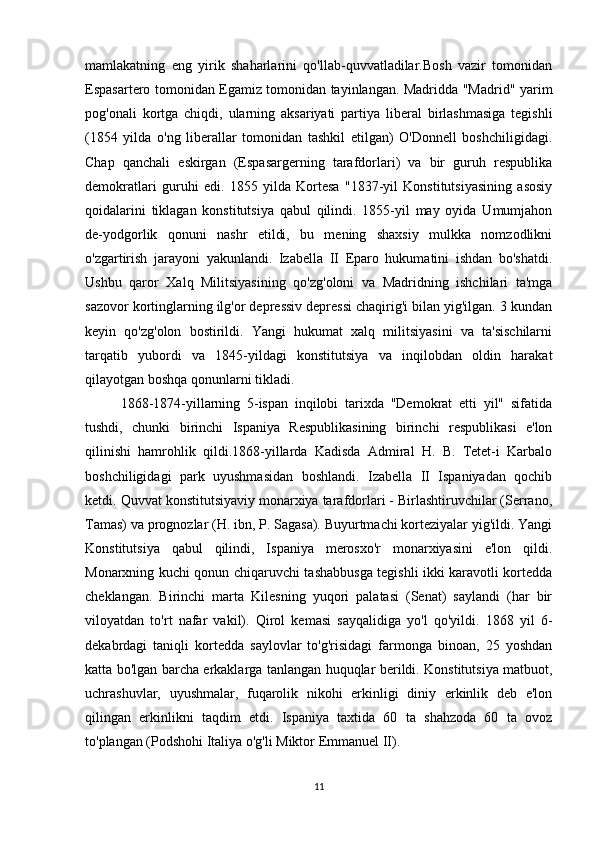 mamlakatning   eng   yirik   shaharlarini   qo'llab-quvvatladilar.Bosh   vazir   tomonidan
Espasartero tomonidan Egamiz tomonidan tayinlangan. Madridda "Madrid" yarim
pog'onali   kortga   chiqdi,   ularning   aksariyati   partiya   liberal   birlashmasiga   tegishli
(1854   yilda   o'ng   liberallar   tomonidan   tashkil   etilgan)   O'Donnell   boshchiligidagi.
Chap   qanchali   eskirgan   (Espasargerning   tarafdorlari)   va   bir   guruh   respublika
demokratlari   guruhi   edi.   1855   yilda   Kortesa   "1837-yil   Konstitutsiyasining   asosiy
qoidalarini   tiklagan   konstitutsiya   qabul   qilindi.   1855-yil   may   oyida   Umumjahon
de-yodgorlik   qonuni   nashr   etildi,   bu   mening   shaxsiy   mulkka   nomzodlikni
o'zgartirish   jarayoni   yakunlandi.   Izabella   II   Eparo   hukumatini   ishdan   bo'shatdi.
Ushbu   qaror   Xalq   Militsiyasining   qo'zg'oloni   va   Madridning   ishchilari   ta'mga
sazovor kortinglarning ilg'or depressiv depressi chaqirig'i bilan yig'ilgan. 3 kundan
keyin   qo'zg'olon   bostirildi.   Yangi   hukumat   xalq   militsiyasini   va   ta'sischilarni
tarqatib   yubordi   va   1845-yildagi   konstitutsiya   va   inqilobdan   oldin   harakat
qilayotgan boshqa qonunlarni tikladi.
1868-1874-yillarning   5-ispan   inqilobi   tarixda   "Demokrat   etti   yil"   sifatida
tushdi,   chunki   birinchi   Ispaniya   Respublikasining   birinchi   respublikasi   e'lon
qilinishi   hamrohlik   qildi.1868-yillarda   Kadisda   Admiral   H.   B.   Tetet-i   Karbalo
boshchiligidagi   park   uyushmasidan   boshlandi.   Izabella   II   Ispaniyadan   qochib
ketdi. Quvvat konstitutsiyaviy monarxiya tarafdorlari - Birlashtiruvchilar (Serrano,
Tamas) va prognozlar (H. ibn, P. Sagasa). Buyurtmachi korteziyalar yig'ildi. Yangi
Konstitutsiya   qabul   qilindi,   Ispaniya   merosxo'r   monarxiyasini   e'lon   qildi.
Monarxning kuchi qonun chiqaruvchi tashabbusga tegishli ikki karavotli kortedda
cheklangan.   Birinchi   marta   Kilesning   yuqori   palatasi   (Senat)   saylandi   (har   bir
viloyatdan   to'rt   nafar   vakil).   Qirol   kemasi   sayqalidiga   yo'l   qo'yildi.   1868   yil   6-
dekabrdagi   taniqli   kortedda   saylovlar   to'g'risidagi   farmonga   binoan,   25   yoshdan
katta bo'lgan barcha erkaklarga tanlangan huquqlar berildi. Konstitutsiya matbuot,
uchrashuvlar,   uyushmalar,   fuqarolik   nikohi   erkinligi   diniy   erkinlik   deb   e'lon
qilingan   erkinlikni   taqdim   etdi.   Ispaniya   taxtida   60   ta   shahzoda   60   ta   ovoz
to'plangan (Podshohi Italiya o'g'li Miktor Emmanuel II).
11 