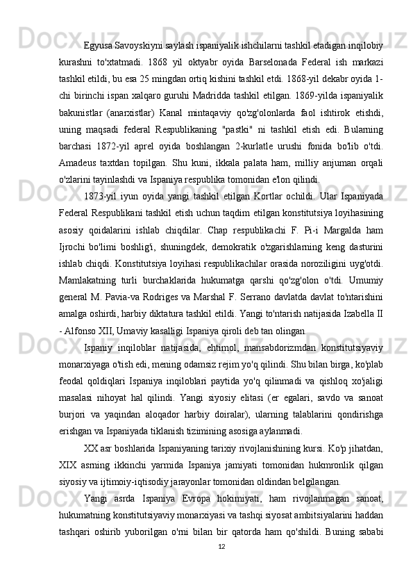 Egyusa Savoyskiyni saylash ispaniyalik ishchilarni tashkil etadigan inqilobiy
kurashni   to'xtatmadi.   1868   yil   oktyabr   oyida   Barselonada   Federal   ish   markazi
tashkil etildi, bu esa 25 mingdan ortiq kishini tashkil etdi. 1868-yil dekabr oyida 1-
chi birinchi  ispan xalqaro guruhi  Madridda tashkil  etilgan. 1869-yilda ispaniyalik
bakunistlar   (anarxistlar)   Kanal   mintaqaviy   qo'zg'olonlarda   faol   ishtirok   etishdi,
uning   maqsadi   federal   Respublikaning   "pastki"   ni   tashkil   etish   edi.   Bularning
barchasi   1872-yil   aprel   oyida   boshlangan   2-kurlatle   urushi   fonida   bo'lib   o'tdi.
Amadeus   taxtdan   topilgan.   Shu   kuni,   ikkala   palata   ham,   milliy   anjuman   orqali
o'zlarini tayinlashdi va Ispaniya respublika tomonidan e'lon qilindi.
1873-yil   iyun   oyida   yangi   tashkil   etilgan   Kortlar   ochildi.   Ular   Ispaniyada
Federal Respublikani tashkil etish uchun taqdim etilgan konstitutsiya loyihasining
asosiy   qoidalarini   ishlab   chiqdilar.   Chap   respublikachi   F.   Pi-i   Margalda   ham
Ijrochi   bo'limi   boshlig'i,   shuningdek,   demokratik   o'zgarishlarning   keng   dasturini
ishlab chiqdi. Konstitutsiya loyihasi respublikachilar orasida noroziligini uyg'otdi.
Mamlakatning   turli   burchaklarida   hukumatga   qarshi   qo'zg'olon   o'tdi.   Umumiy
general  M. Pavia-va Rodriges  va Marshal  F. Serrano davlatda davlat  to'ntarishini
amalga oshirdi, harbiy diktatura tashkil etildi. Yangi to'ntarish natijasida Izabella II
- Alfonso XII, Umaviy kasalligi Ispaniya qiroli deb tan olingan.
Ispaniy   inqiloblar   natijasida,   ehtimol,   mansabdorizmdan   konstitutsiyaviy
monarxiyaga o'tish edi, mening odamsiz rejim yo'q qilindi. Shu bilan birga, ko'plab
feodal   qoldiqlari   Ispaniya   inqiloblari   paytida   yo'q   qilinmadi   va   qishloq   xo'jaligi
masalasi   nihoyat   hal   qilindi.   Yangi   siyosiy   elitasi   (er   egalari,   savdo   va   sanoat
burjori   va   yaqindan   aloqador   harbiy   doiralar),   ularning   talablarini   qondirishga
erishgan va Ispaniyada tiklanish tizimining asosiga aylanmadi.
XX asr boshlarida Ispaniyaning tarixiy rivojlanishining kursi. Ko'p jihatdan,
XIX   asrning   ikkinchi   yarmida   Ispaniya   jamiyati   tomonidan   hukmronlik   qilgan
siyosiy va ijtimoiy-iqtisodiy jarayonlar tomonidan oldindan belgilangan.
Yangi   asrda   Ispaniya   Evropa   hokimiyati,   ham   rivojlanmagan   sanoat,
hukumatning konstitutsiyaviy monarxiyasi va tashqi siyosat ambitsiyalarini haddan
tashqari   oshirib   yuborilgan   o'rni   bilan   bir   qatorda   ham   qo'shildi.   Buning   sababi
12 