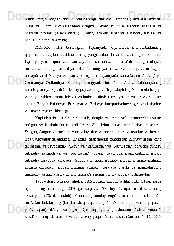 butun   dunyo   bo'ylab   turli   burchaklardagi   "tarixiy"   (Imperial)   an'anasi   sifatida,
Kuba   va   Puerto   Riko   (Karibboy   dengizi),   Guam,   Filippin,   Karolin,   Mariana   va
Marshal   orollari   (Tinch   okean),   G'arbiy   shakar,   Ispaniya   Gvineya,   KEUA   va
Mellail (Shimoliy Afrika).
XIX-XX   asrlar   burchagida.   Ispaniyada   kapitalistik   munosabatlarning
qaytarilmas rivojlani boshladi. Biroq, yangi ishlab chiqarish usulining shakllanishi
Ispaniya   yarim   qora   tanli   xususiyatlari   sharoitida   bo'lib   o'tdi,   uning   mohiyati
tomonidan   amalga   oshirilgan   islohotlarning   yarmi   va   eski   imtiyozlarni   tugata
olmaydi   aristokratiya   va   asosiy   er   egalari.   Ispaniyada   sanoatlashtirish   Angliya,
Germaniya,   Gollandiya,   Frantsiya,   Belgiyada,   birinchi   navbatda   Kataloniyaning
kichik qismiga tegishlidir. Milliy poytaxtning zaifligi tufayli tog'-kon, metallurgiya
va   qayta   ishlash   sanoatining   rivojlanishi   tufayli   temir   yo'llar   va   dengiz   portlari
asosan   Buyuk   Britaniya,   Frantsiya   va   Belgiya   kompaniyalarining   investitsiyalari
va investitsiyalari hisobiga.
Kapitalist   ishlab   chiqarish   usuli,   dengiz   va   temir   yo'l   kommunikatsiyalari
bo'lgan   yirik   shaharlarda   tasdiqlandi.   Shu   bilan   birga,   Andalusiya,   ekzahura,
Eragon, Aragon va boshqa ispan viloyatlari va boshqa ispan viloyatlari va boshqa
ispan viloyatlarida qadimgi, ishsizlik, qashshoqlik tomonidan kuchaytirilgan keng
tarqalgan.   va   savodsizlik.   "Boy"   va   "kambag'al"   va   "kambag'al"   bo'yicha   bunday
iqtisodiy   assimetriya   va   "kambag'al".   20-asr   davomida   mamlakatning   asosiy
iqtisodiy   hayotiga   aylanadi.   Xuddi   shu   holat   ijtimoiy   norozilik   namoyishlarini
keltirib   chiqaradi,   millatchilikning   sezilarli   darajada   o'sishi   va   mamlakatning
markaziy va mintaqaviy ellik elitalari o'rtasidagi doimiy siyosiy tortishuvlar.
1900-yilda   mamlakat   aholisi   18,6   million   kishini   tashkil   etdi.   O'tgan   asrda
ispanlarning   soni   atigi   20%   ga   ko'paydi   (G'arbiy   Evropa   mamlakatlarining
aksariyati   50%   dan   oshdi).   Aholining   bunday   engil   o'sishi   yuqori   o'lim,   shu
jumladan   bolalarning   (barcha   chaqaloqlarning   chorak   qismi   bir   yarim   yilgacha
yashamagan), tibbiyot  va gigiena. Qishloq  joylardagi  oshqozon-ichak va yuqumli
kasalliklarning   darajasi   Yevropada   eng   yuqori   ko'rsatkichlardan   biri   bo'ldi.   XIX
13 