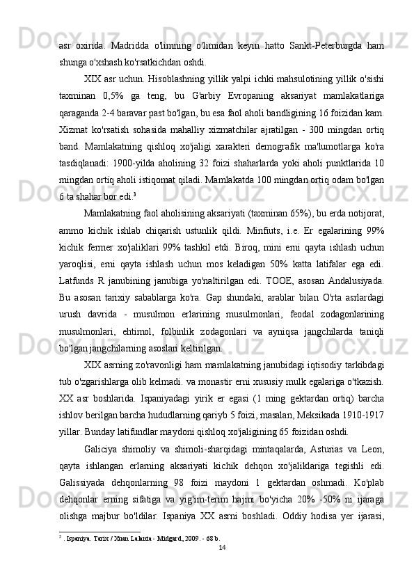 asr   oxirida.   Madridda   o'limning   o'limidan   keyin   hatto   Sankt-Peterburgda   ham
shunga o'xshash ko'rsatkichdan oshdi.
XIX asr uchun. Hisoblashning yillik yalpi ichki mahsulotining yillik o'sishi
taxminan   0,5%   ga   teng,   bu   G'arbiy   Evropaning   aksariyat   mamlakatlariga
qaraganda 2-4 baravar past bo'lgan, bu esa faol aholi bandligining 16 foizidan kam.
Xizmat   ko'rsatish   sohasida   mahalliy   xizmatchilar   ajratilgan   -   300   mingdan   ortiq
band.   Mamlakatning   qishloq   xo'jaligi   xarakteri   demografik   ma'lumotlarga   ko'ra
tasdiqlanadi:   1900-yilda   aholining   32   foizi   shaharlarda   yoki   aholi   punktlarida   10
mingdan ortiq aholi istiqomat qiladi. Mamlakatda 100 mingdan ortiq odam bo'lgan
6 ta shahar bor edi. 3
Mamlakatning faol aholisining aksariyati (taxminan 65%), bu erda notijorat,
ammo   kichik   ishlab   chiqarish   ustunlik   qildi.   Minfiuts,   i.e.   Er   egalarining   99%
kichik   fermer   xo'jaliklari   99%   tashkil   etdi.   Biroq,   mini   erni   qayta   ishlash   uchun
yaroqlisi,   erni   qayta   ishlash   uchun   mos   keladigan   50%   katta   latifalar   ega   edi.
Latfunds   R   janubining   janubiga   yo'naltirilgan   edi.   TOOE,   asosan   Andalusiyada.
Bu   asosan   tarixiy   sabablarga   ko'ra.   Gap   shundaki,   arablar   bilan   O'rta   asrlardagi
urush   davrida   -   musulmon   erlarining   musulmonlari,   feodal   zodagonlarining
musulmonlari,   ehtimol,   folbinlik   zodagonlari   va   ayniqsa   jangchilarda   taniqli
bo'lgan jangchilarning asoslari keltirilgan.
XIX asrning zo'ravonligi ham mamlakatning janubidagi iqtisodiy tarkibdagi
tub o'zgarishlarga olib kelmadi. va monastir erni xususiy mulk egalariga o'tkazish.
XX   asr   boshlarida.   Ispaniyadagi   yirik   er   egasi   (1   ming   gektardan   ortiq)   barcha
ishlov berilgan barcha hududlarning qariyb 5 foizi, masalan, Meksikada 1910-1917
yillar. Bunday latifundlar maydoni qishloq xo'jaligining 65 foizidan oshdi.
Galiciya   shimoliy   va   shimoli-sharqidagi   mintaqalarda,   Asturias   va   Leon,
qayta   ishlangan   erlarning   aksariyati   kichik   dehqon   xo'jaliklariga   tegishli   edi.
Galissiyada   dehqonlarning   98   foizi   maydoni   1   gektardan   oshmadi.   Ko'plab
dehqonlar   erning   sifatiga   va   yig'im-terim   hajmi   bo'yicha   20%   -50%   ni   ijaraga
olishga   majbur   bo'ldilar.   Ispaniya   XX   asrni   boshladi.   Oddiy   hodisa   yer   ijarasi,
3
 .  Ispaniya. Tarix / Xuan Lalanta - Midgard, 2009. - 68 b.
14 