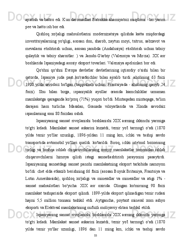 ajratish va battro edi. Kun daromadlari Batrakka ahamiyatsiz miqdorni - bir yarim
pee va hatto ish bor edi.
Qishloq   xo'jaligi   mahsulotlarini   modernizatsiya   qilishda   katta   miqdordagi
investitsiyalarning   yo'qligi,   asosan   don,   sharob,   zaytun   moyi,   tsitrus,   sabzavot   va
mevalarni   etishtirish   uchun,   asosan   janubda   (Andalusiya)   etishtirish   uchun   tabiiy
qulaylik   va   tabiiy   sharoitlar.   )   va   Janubi-G'arbiy   (Valensiya   va   Mircia).   XX   asr
boshlarida Ispaniyadagi asosiy eksport tovarlari. Valensiya apelsinlari bor edi.
Qo'shni   qo'shni   Evropa   davlatlar   davlatlarining   iqtisodiy   o'sishi   bilan   bir
qatorda,   Ispaniya   juda   past   ko'rsatkichlar   bilan   ajralib   turdi:   aholining   63   foizi
1900 yilda savodsiz  bo'lgan (taqqoslash  uchun:  Frantsiyada -  aholining qariyb 24
foizi).   Shu   bilan   birga,   ispaniyalik   ayollar   orasida   kamchiliklar   umuman
mamlakatga qaraganda ko'proq (71%) yuqori bo'ldi. Mintaqadan mintaqaga, ta'lim
darajasi   ham   turlicha.   Masalan,   Granada   viloyatlarida   va   Xonda   savodsiz
ispanlarning soni 80 foizdan oshdi.
Ispaniyaning   sanoat   rivojlanishi   boshlanishi   XIX   asrning   ikkinchi   yarmiga
to'g'ri   keladi.   Mamlakat   sanoat   askarini   kuzatdi,   temir   yo'l   tarmog'i   o'sdi   (1870
yilda   temir   yo'llar   uzunligi,   1896-yildan   11   ming   km,   ichki   va   tashqi   savdo
transportida   avtomobil   yo'llari   qurildi.   ko'tarildi.   Biroq,   ichki   iste'mol   bozorining
torligi   va   boshqa   ishlab   chiqaruvchilarning   xorijiy   mamlakatlar   tomonidan   ishlab
chiqaruvchilarni   himoya   qilish   istagi   sanoatlashtirish   jarayonini   pasaytirdi.
Ispaniyaning   sanoatdagi   sanoat   panohi   mamlakatning   eksport   tarkibida   namoyon
bo'ldi: chet elda etkazib berishning 66 foizi (asosan Buyuk Britaniya, Frantsiya va
Lotin   Amerikasida),   qishloq   xo'jaligi   va   minerallar   va   minerallar   va   atigi   1%   -
sanoat   mahsulotlari   bo'yicha.   XIX   asr   oxirida.   Olingan   ko'mirning   90   foizi
mamlakat tashqarisida eksport qilindi. 1899-yilda eksport qilinadigan temir rudasi
hajmi   5,5   million   tonnani   tashkil   etdi.   Aytgancha,   poytaxt   mineral   xom   ashyo
eksporti va Elektreal mamlakatining nufuzli moliyaviy elitasi tashkil etildi. 
Ispaniyaning   sanoat   rivojlanishi   boshlanishi   XIX   asrning   ikkinchi   yarmiga
to'g'ri   keladi.   Mamlakat   sanoat   askarini   kuzatdi,   temir   yo'l   tarmog'i   o'sdi   (1870
yilda   temir   yo'llar   uzunligi,   1896   dan   11   ming   km,   ichki   va   tashqi   savdo
15 