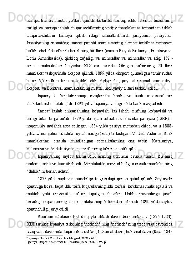 transportida   avtomobil   yo'llari   qurildi.   ko'tarildi.   Biroq,   ichki   iste'mol   bozorining
torligi   va   boshqa   ishlab   chiqaruvchilarning   xorijiy   mamlakatlar   tomonidan   ishlab
chiqaruvchilarni   himoya   qilish   istagi   sanoatlashtirish   jarayonini   pasaytirdi.
Ispaniyaning   sanoatdagi   sanoat   panohi   mamlakatning   eksport   tarkibida   namoyon
bo'ldi: chet elda etkazib berishning 66 foizi (asosan Buyuk Britaniya, Frantsiya va
Lotin   Amerikasida),   qishloq   xo'jaligi   va   minerallar   va   minerallar   va   atigi   1%   -
sanoat   mahsulotlari   bo'yicha.   XIX   asr   oxirida.   Olingan   ko'mirning   90   foizi
mamlakat tashqarisida eksport qilindi. 1899 yilda eksport qilinadigan temir rudasi
hajmi   5,5   million   tonnani   tashkil   etdi.   Aytgancha,   poytaxt   mineral   xom   ashyo
eksporti va Elektreal mamlakatining nufuzli moliyaviy elitasi tashkil etildi. 
Ispaniyada   kapitalizmning   rivojlanishi   kredit   va   bank   muassasalarini
shakllantirishni talab qildi. 1892-yilda Ispaniyada atigi 35 ta bank mavjud edi.
Sanoat   ishlab   chiqarishining   ko'payishi   ish   ishchi   sinfning   ko'payishi   va
birligi   bilan  birga bo'ldi.  1879-yilda  ispan  sotsialistik   ishchilar  partiyasi   (ISRP)  2
noqonuniy ravishda asos solingan. 1884 yilda partiya metrodan chiqdi va u 1888-
yilda Umumjahon ishchilar uyushmasiga (esta) birlashgan. Madrid, Asturias, Bask
mamlakatlari   orasida   ishlatiladigan   sotsialistlarning   eng   ta'siri.   Kataloniya,
Valensiya va Andalusiyada anarxistlarning ta'siri ustunlik qildi.
Ispaniyaning   saylov   tizimi   XIX   asrning   uchinchi   o'rinda   turadi.   Bu   aniq
nodemokratik va kamsitish edi. Mamlakatda mavjud bo'lgan arxaik mamlakatning
"flakik" ni berish uchun 4
.
1878-yilda   saylov   qonunchiligi   to'g'risidagi   qonun   qabul   qilindi.   Saylovchi
qonuniga ko'ra, faqat ikki toifa fuqarolarning ikki toifasi: ko'chmas mulk egalari va
maktab   yoki   universitet   ta'limi   tugatgan   shaxslar.   Ushbu   mezonlarga   javob
beradigan ispanlarning soni  mamlakatning 5 foizidan oshmadi. 1890-yilda saylov
qonunchiligi joriy etildi
Bourbon   sulolasini   tiklash   qayta   tiklash   davri   deb   nomlanadi   (1875-1923).
XIX asrning Ispaniya tarixining "notinch" ning "notinch" ning uzoq vaqt davomida
uzoq vaqt davomida fuqarolik urushlari, hukumat davri, hukumat davri (faqat 1843
4
 Ispaniya. Tarix / Xuan Lalanta - Midgard, 2009. - 68 b.
Ispaniya. Empire / Kameman G. - Moskva, Keee, 2007. - 699 p.
16 