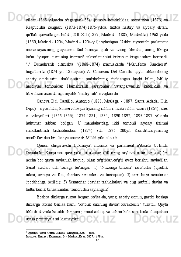 yildan   1868   yilgacha   o'zgargan)   33),   ijtimoiy   keskinliklar,   monarxiya   (1873)   va
Respublika   kengashi   (1873-1874).1875-yilda,   taxtda   harbiy   va   siyosiy   elitani
qo'llab-quvvatlagan   holda,   XII   XII   (1857,   Madrid   -   1885,   Madridda)   1968-yilda
(1830, Madrid - 1904, Madrid – 1904-yil) joylashgan. Ushbu siyosatchi parlament
monarxiyasining   g'oyalarini   faol   himoya   qildi   va   uning   fikricha,   uning   fikriga
ko'ra,   "yuqori   qismining   inqirozi"   takrorlanishini   istisno   qilishga   imkon   bermadi.
","   Demokratik   oltmishta   "(1868-1874)   mamlakatda   "Manifesto   Suncherst"
hujjatlarida   (1874   yil   18-noyabr)   A.   Canovais   Del   Castillo   qayta   tiklanishning
asosiy   qoidalarini   shakllantirdi:   podshohning   cheklangan   kuchi   bilan,   Milliy
harbiylar   tomonidan   Hamshiralik   jarayonlar,   vatanparvarlik,   katoliklik   va
liberalizm asosida ispaniyalik "milliy ruh" rivojlanishi.
Canova   Del   Castillo,   Antonio   (1828,   Mralaga   -   1897,   Santa   Adada,   Hik.
Gipo) - siyosatchi, konservativ partiyaning rahbari. Ichki ishlar vaziri (1864), chet
el   viloyatlari   (1865-1866),   1874-1881,   1884,   1890-1892,   1895-1897   yillarda
hukumat   rahbari   bo'lgan.   U   mamlakatdagi   ikki   tomonli   siyosiy   tizimni
shakllantirish   tashabbuskori   (1874)   edi.   1876   200yil   Konstitutsiyasining
mualliflaridan biri Italiya anarxisti M.Nellyilo o'ldirdi.
Qonun   chiqaruvchi   hokimiyat   monarx   va   parlament   o'rtasida   bo'lindi.
Deputatlar   Kongressi   quyi   palatasi   a'zolari   (50   ming   saylovdan   bir   deputat)   bir
necha   bor   qayta   saylanish   huquqi   bilan   to'g'ridan-to'g'ri   ovoz   berishni   sayladilar.
Senat   a'zolari   uch   toifaga   bo'lingan:   1)   "Nizomga   binoan"   senatorlar   (qirollik
oilasi,   armiya   va   flot,   cherkov   ierarxlari   va   boshqalar).   2)   umr   bo'yi   senatorlar
(podshohga   berildi);   3)   Senatorlar   (davlat   tashkilotlari   va   eng   nufuzli   davlat   va
tadbirkorlik birlashmalari tomonidan saylangan) 5
.
Boshqa dinlarga ruxsat bergan bo'lsa-da, yangi asosiy qonun, garchi boshqa
dinlarga   ruxsat   berilsa   ham,   "katolik   dinining   davlat   xarakterini"   tuzatdi.   Qayta
tiklash davrida katolik cherkovi jamoat axloqi va ta'limi kabi sohalarda allaqachon
ustun pozitsiyalarni kuchaytirdi.
5
 Ispaniya. Tarix / Xuan Lalanta - Midgard, 2009. - 68 b.
Ispaniya. Empire / Kameman G. - Moskva, Keee, 2007. - 699 p.
17 