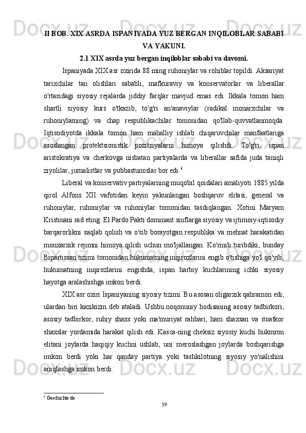 II BOB. XIX ASRDA ISPANIYADA YUZ BERGAN INQILOBLAR SABABI
VA YAKUNI.
2.1 XIX asrda yuz bergan inqiloblar sababi va davomi.
Ispaniyada XIX asr oxirida 88 ming ruhoniylar va rohiblar topildi. Aksariyat
tarixchilar   tan   olishlari   sababli,   mafkuraviy   va   konservatorlar   va   liberallar
o'rtasidagi   siyosiy   rejalarda   jiddiy   farqlar   mavjud   emas   edi.   Ikkala   tomon   ham
shartli   siyosiy   kurs   o'tkazib,   to'g'ri   an'anaviylar   (radikal   monarxchilar   va
ruhoniylarning)   va   chap   respublikachilar   tomonidan   qo'llab-quvvatlanmoqda.
Iqtisodiyotda   ikkala   tomon   ham   mahalliy   ishlab   chiqaruvchilar   manfaatlariga
asoslangan   protektsionistik   pozitsiyalarni   himoya   qilishdi.   To'g'ri,   ispan
aristokratiya   va   cherkovga   nisbatan   partiyalarda   va   liberallar   safida   juda   taniqli
ziyolilar, jurnalistlar va pubbastunoslar bor edi. 6
Liberal va konservativ partiyalarning muqobil qoidalari amaliyoti 1885 yilda
qirol   Alfons   XII   vafotidan   keyin   yakunlangan   boshqaruv   elitasi,   general   va
ruhoniylar,   ruhoniylar   va   ruhoniylar   tomonidan   tasdiqlangan.   Xotini   Maryam
Kristinani rad eting. El Pardo Pakti dominant sinflarga siyosiy va ijtimoiy-iqtisodiy
barqarorlikni  saqlab qolish  va o'sib  borayotgan respublika  va mehnat  harakatidan
monxarxik   rejimni   himoya   qilish   uchun   mo'ljallangan.   Ko'rinib   turibdiki,   bunday
Bipartissan tizimi tomonidan hukumatning inqirozlarini engib o'tishiga yo'l qo'yib,
hukumatning   inqirozlarini   engishda,   ispan   harbiy   kuchlarining   ichki   siyosiy
hayotga aralashishga imkon berdi.
XIX asr oxiri Ispaniyaning siyosiy tizimi. Bu asosan oligarxik qahramon edi,
ulardan biri kazikizm deb ataladi. Ushbu noqonuniy hodisaning asosiy tadbirkori,
asosiy   tadbirkor,   ruhiy   shaxs   yoki   ma'muriyat   rahbari,   ham   shaxsan   va   itoatkor
shaxslar yordamida harakat qilish edi. Kasca-ning cheksiz siyosiy kuchi hukmron
elitani   joylarda   haqiqiy   kuchni   ushlab,   uni   meroslashgan   joylarda   boshqarishga
imkon   berdi   yoki   har   qanday   partiya   yoki   tashkilotning   siyosiy   yo'nalishini
aniqlashga imkon berdi. 
6
 Geschichte.de
19 