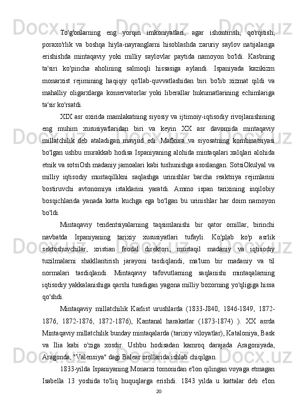 To'g'onlarning   eng   yorqin   imkoniyatlari,   agar   ishontirish,   qo'rqitish,
poraxo'rlik   va   boshqa   hiyla-nayranglarni   hisoblashda   zaruriy   saylov   natijalariga
erishishda   mintaqaviy   yoki   milliy   saylovlar   paytida   namoyon   bo'ldi.   Kasbning
ta'siri   ko'pincha   aholining   salmoqli   hissasiga   aylandi.   Ispaniyada   kazikizm
monarxist   rejimining   haqiqiy   qo'llab-quvvatlashidan   biri   bo'lib   xizmat   qildi   va
mahalliy   oligarxlarga   konservatorlar   yoki   liberallar   hukumatlarining   echimlariga
ta'sir ko'rsatdi.
XIX asr oxirida mamlakatning siyosiy va ijtimoiy-iqtisodiy rivojlanishining
eng   muhim   xususiyatlaridan   biri   va   keyin   XX   asr   davomida   mintaqaviy
millatchilik   deb   ataladigan   mavjud   edi.   Mafkura   va   siyosatning   kombinatsiyasi
bo'lgan  ushbu  murakkab  hodisa  Ispaniyaning  alohida mintaqalari   xalqlari   alohida
etnik va sotsiOsh madaniy jamoalari kabi tushunishga asoslangan. SotsiOkulyal va
milliy   iqtisodiy   mustaqillikni   saqlashga   urinishlar   barcha   reaktsiya   rejimlarini
bostiruvchi   avtonomiya   istaklarini   yaratdi.   Ammo   ispan   tarixining   inqilobiy
bosqichlarida   yanada   katta   kuchga   ega   bo'lgan   bu   urinishlar   har   doim   namoyon
bo'ldi. 
Mintaqaviy   tendentsiyalarning   taqsimlanishi   bir   qator   omillar,   birinchi
navbatda   Ispaniyaning   tarixiy   xususiyatlari   tufayli.   Ko'plab   ko'p   asrlik
sektoshuvchilar,   xristian   feodal   direktori,   mustaqil   madaniy   va   iqtisodiy
tuzilmalarni   shakllantirish   jarayoni   tasdiqlandi,   ma'lum   bir   madaniy   va   til
normalari   tasdiqlandi.   Mintaqaviy   tafovutlarning   saqlanishi   mintaqalarning
iqtisodiy yakkalanishiga qarshi turadigan yagona milliy bozorning yo'qligiga hissa
qo'shdi.
Mintaqaviy   millatchilik   Karlist   urushlarda   (1833-J840,   1846-1849,   1872-
1876,   1872-1876,   1872-1876),   Kantanal   harakatlar   (1873-1874)   ).   XX   asrda
Mintaqaviy millatchilik bunday mintaqalarda (tarixiy viloyatlar), Kataloniya, Bask
va   Ilia   kabi   o'ziga   xosdir.   Ushbu   hodisadan   kamroq   darajada   Aragoniyada,
Aragonda, "Valensiya" dagi Balear orollarida ishlab chiqilgan.
1833-yilda Ispaniyaning Monarxi tomonidan e'lon qilingan voyaga etmagan
Isabella   13   yoshida   to'liq   huquqlarga   erishdi.   1843   yilda   u   kattalar   deb   e'lon
20 