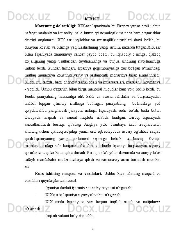 KIRISH.
Mavzuning dolzarbligi :   XIX-asr  Ispaniyada  bu Pireney  yarim  oroli  uchun
nafaqat madaniy va iqtisodiy, balki butun epistemologik ma'noda ham o'zgarishlar
davrini   anglatardi.   XIX   asr   inqiloblar   va   mustaqillik   urushlari   davri   bo'lib,   bu
dunyoni ko'rish va bilimga yaqinlashishning yangi usulini nazarda tutgan.XIX asr
bilan   Ispaniyada   zamonaviy   sanoat   paydo   bo'ldi,   bu   iqtisodiy   o'sishga,   qishloq
xo'jaligining   yangi   usullaridan   foydalanishga   va   burjua   sinfining   rivojlanishiga
imkon   berdi.   Bundan   tashqari,   Ispaniya   gegemoniyasiga   xos   bo'lgan   o'tmishdagi
mutlaq   monarxiya   konstitutsiyaviy   va   parlamentli   monarxiya   bilan   almashtirildi.
Xuddi shu tarzda, ba'zi cherkov tashkilotlari va muassasalari, masalan, inkvizitsiya
- yopildi. Ushbu o'zgarish bilan birga manorial huquqlar ham yo'q bo'lib ketdi, bu
feodal   jamiyatning   tanazzulga   olib   keldi   va   asosan   ishchilar   va   burjuaziyadan
tashkil   topgan   ijtimoiy   sinflarga   bo'lingan   jamiyatning     bo'linishiga   yo'l
qo'ydi.Ushbu   yangilanish   jarayoni   nafaqat   Ispaniyada   sodir   bo'ldi,   balki   butun
Evropada   tarqaldi   va   sanoat   inqilobi   sifatida   tanilgan.   Biroq,   Ispaniyada
sanoatlashtirish   boshqa   qit'adagi   Angliya   yoki   Frantsiya   kabi   rivojlanmadi,
shuning   uchun   qishloq   xo'jaligi   yarim   orol   iqtisodiyotida   asosiy   og'irlikni   saqlab
qoldi.Ispaniyaning   yangi   parlament   rejimiga   kelsak,   u   boshqa   Evropa
mamlakatlaridagi kabi barqarorlasha olmadi, chunki  Ispaniya burjuaziyasi  siyosiy
qarorlarda u qadar katta qatnashmadi. Biroq, o'nlab yillar davomida va xorijiy ta'sir
tufayli   mamlakatni   modernizatsiya   qilish   va   zamonaviy   asrni   boshlash   mumkin
edi.
Kurs   ishining   maqsad   va   vazifalari .   Ushbu   kurs   ishining   maqsad   va
vazifalari quyidagilardan iborat:
- Ispaniya davlati ijtimoiy-iqtisodiy hayotini o’rganish
- XIX asrda Ispaniya siyosiy ahvolini o’rganish
- XIX   asrda   Ispaniyada   yuz   bergan   inqilob   sabab   va   natijalarini
o’rganish
- Inqilob yakuni bo’yicha tahlil
3 
