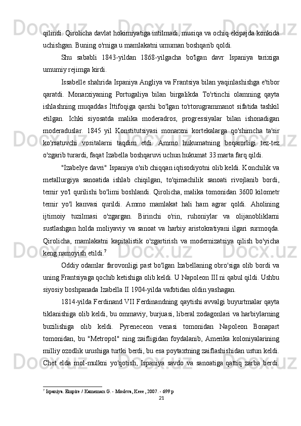 qilindi. Qirolicha davlat hokimiyatiga intilmadi, musiqa va ochiq ekipajda konkida
uchishgan. Buning o'rniga u mamlakatni umuman boshqarib qoldi.
Shu   sababli   1843-yildan   1868-yilgacha   bo'lgan   davr   Ispaniya   tarixiga
umumiy rejimga kirdi.
Issabelle shahrida Ispaniya Angliya va Frantsiya bilan yaqinlashishga e'tibor
qaratdi.   Monarxiyaning   Portugaliya   bilan   birgalikda   To'rtinchi   olamning   qayta
ishlashning   muqaddas   İttifoqiga   qarshi   bo'lgan   to'rtorugrammanot   sifatida   tashkil
etilgan.   Ichki   siyosatda   malika   moderadros,   progressiyalar   bilan   ishonadigan
moderaduslar.   1845   yil   Konstitutsiyasi   monarxni   kortekalarga   qo'shimcha   ta'sir
ko'rsatuvchi   vositalarni   taqdim   etdi.   Ammo   hukumatning   beqarorligi   tez-tez
o'zgarib turardi, faqat Izabella boshqaruvi uchun hukumat 33 marta farq qildi.
"Izabelye davri" Ispaniya o'sib chiqqan iqtisodiyotni olib keldi. Konchilik va
metallurgiya   sanoatida   ishlab   chiqilgan,   to'qimachilik   sanoati   rivojlanib   bordi,
temir  yo'l  qurilishi  bo'limi  boshlandi.  Qirolicha, malika tomonidan 3600 kilometr
temir   yo'l   kanvasi   qurildi.   Ammo   mamlakat   hali   ham   agrar   qoldi.   Aholining
ijtimoiy   tuzilmasi   o'zgargan.   Birinchi   o'rin,   ruhoniylar   va   olijanobliklarni
sustlashgan   holda   moliyaviy   va   sanoat   va   harbiy   aristokratiyani   ilgari   surmoqda.
Qirolicha,   mamlakatni   kapitalistik   o'zgartirish   va   modernizatsiya   qilish   bo'yicha
keng namoyish etildi. 7
Oddiy odamlar farovonligi past bo'lgan Izabellaning obro'siga olib bordi va
uning Frantsiyaga qochib ketishiga olib keldi. U Napoleon III ni qabul qildi. Ushbu
siyosiy boshpanada Izabella II 1904-yilda vafotidan oldin yashagan.
1814-yilda Ferdinand VII Ferdinandning qaytishi avvalgi buyurtmalar qayta
tiklanishiga olib keldi, bu ommaviy, burjuasi, liberal zodagonlari va harbiylarning
buzilishiga   olib   keldi.   Pyreneceon   venasi   tomonidan   Napoleon   Bonapart
tomonidan,   bu   "Metropol"   ning   zaifligidan   foydalanib,   Amerika   koloniyalarining
milliy ozodlik urushiga turtki berdi, bu esa poytaxtning zaiflashishidan ustun keldi.
Chet   elda   mol-mulkni   yo'qotish,   Ispaniya   savdo   va   sanoatiga   qattiq   zarba   berdi.
7
 Ispaniya. Empire / Kameman G. - Moskva, Keee, 2007. - 699 p
21 