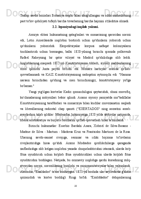 Tashqi savdo bozorlari Britaniya raqibi bilan shug'ullangan va ichki mahsulotning
past to'lov qobiliyati tufayli barcha tovarlarning barcha hajmini o'zlashtira olmadi.
2.2. Ispaniyadagi inqilob yakuni.
Armiya   elitasi   hukumatning   qatag'onlari   va   monarxning   qaroridan   norozi
edi,   Lotin   Amerikasida   inqilobni   bostirish   uchun   qo'shinlarni   yuborish   uchun
qo'shinlarni   yuborishdi.   Ekspeditsiyalar   korpusi   nafaqat   koloniyalarni
tinchlantirish   uchun   bormagan,   balki   1820-yilning   birinchi   qismida   polkovnik
Rafael   Raheyning   bir   qator   viloyat   va   Madrid   qo'shilishiga   olib   keldi.
Inqiloblarning   maqsadi   1812-yil   Konstitutsiyasini   tiklash,   siyosiy   mahbuslarning
ozod   qilinishi   Junta   paydo   bo'lishi   edi.   Monarx   harbiylar   orasida   qo'llab-
quvvatlanmadi   va   KAIZ   Konstitutsiyasining   sadoqatini   aytmoqchi   edi:   "Hamma
narsani   birinchidan   qo'shing   va   men   birinchisingiz,   konstitutsiyaviy   yo'lga
bo'laman."
Yangi   yig'ilgan   korterlar   Kadiz   qonunchiligini   qaytarishdi,   shuni   muvofiq,
ko'chmalarning   imtiyozlari   bekor   qilindi.   Ammo   siyosiy   jamiyatda   mo''tadillalar
Konstitutsiyasining   tarafdorlari   va  monarxiya  bilan   kuchlar   muvozanatini   saqlash
va   liberallarning   radiostal   chap   qanoti   ("EXERTADOS"   ning   asoratini   asrab-
avaylashini talab qildilar   Moderatlar hokimiyatga 1820 yilda saylovlar natijasida,
liberal aristokratiya va burjorie boshlarini qo'llab-quvvatlash bilan ta'minlandi.
Birinchi   hukumatlar:   Eusebio   Bardahi   Asara,   Xobriel   de   Silva-Basano   -
Markue   de   Silva   -   Martum   -   Markesa   Kruz   va   Frantsisko   Martinez   de   la   Rosa.
Ularning   savdo-sanoat   rivojiga,   seminar   va   ichki   bojxona   to'lovlarini
rivojlantirishga   hissa   qo'shdi.   Ammo   Modrados   qirollikchilarga   qaraganda
zaiflashishga olib kelgan inqilobni yanada chuqurlashtirishni istamadi, ularda ko'p
fitna   uyushtirish   uchun   ko'plab   fitna   uyushtirishlari   uchun   ularda   ko'plab   fitna
uyushtirishni boshlagan. Natijada, bu ommaviy inqilobga qarshi kurashning xulq-
atvoridan   norozi,  norozilikning  buzilishi   va  minimumitatsiyalar   bilan  yakunlandi.
Aksincha, "Exaldados" ta'siri kuchaygan. 1822-yil boshida ular saylovlarda g'alaba
qozonishdi   va   kortes   boshlig'i   Riugi   bo'ldi.   "Exolddados"   dehqonlarning
22 