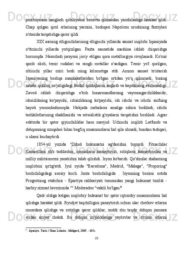 pozitsiyasini   zanglash   qobiliyatini   bezovta   qilmasdan   yaxshilashga   harakat   qildi.
Chap   qolgan   qirol   erlarining   yarmini,   boshqasi   Napoleon   urushining   faxriylari
o'rtasida tarqatishga qaror qildi
XIX asrning elliginchilarining elliginchi yillarida sanoat inqilobi Ispaniyada
o'ttizinchi   yillarda   yotqizilgan.   Paxta   sanoatida   mashina   ishlab   chiqarishga
bormoqda.   Nasoslash   jarayoni   joriy   etilgan   qora   metallurgiya   rivojlanadi.   Ko'mir
qazib   olish,   temir   rudalari   va   rangli   metallar   o'sadigan.   Temir   yo'l   qurilgan,
oltiinchi   yillar   oxiri   besh   ming   kilometrga   etdi.   Ammo   sanoat   to'ntarish
Ispaniyaning   boshqa   mamlakatlaridan   bo'lgan   ortidan   yo'q   qilinmadi,   buning
sababi qishloq xo'jaligidagi feodal qoldiqlarini saqlash va kapitalning etishmasligi.
Zavod   ishlab   chiqarishga   o'tish   hunarmandlarning   vayronagarchilikkaidir,
ishsizlikning   ko'payishi,   ishsizlikning   ko'payishi,   ish   ishchi   va   ishchi   sinfning
hayoti   yomonlashmoqda.   Natijada   zarbalarni   amalga   oshira   boshladi,   ishchi
tashkilotlarining   shakllanishi   va   sotsialistik   g'oyalarni   tarqatishni   boshladi.   Agrar
sektorda   bir   qator   qiyinchiliklar   ham   mavjud.   Uchinchi   inqilob   Latfunds   va
dehqonning ozuqalari bilan bog'liq muammolarni hal qila olmadi, bundan tashqari,
u ularni kuchaytirdi.
1854-yil   yozida   "Odnel   hukumatni   ag'darishni   buyurdi.   Fitnachilar
Kamarillani   olib   tashlashni,   qonunlarni   kamaytirish,   soliqlarni   kamaytirishni   va
milliy militsionerni yaratishni talab qilishdi. Isyon ko'tarish. Qo'shinlar shaharning
inqilobini   qo'zg'atdi.   Iyul   oyida   "Barselona",   Madrid,   "Malaga",   "Proporing"
boshchiligidagi   asosiy   kuch.   Jonta   boshchiligida   .   Isyonning   bosimi   ostida
Progrotning   etakchisi   -   Epartiya   rahbariyati   tomonidan   yangi   hukumat   tuzildi   -
harbiy xizmat lavozimida "" Moderados "vakili bo'lgan. 8
Qadr oldiga kelgan inqilobiy hukumat  bir  qator iqtisodiy muammolarni  hal
qilishga harakat qildi. Byudjet taqchilligini pasaytirish uchun ular cherkov erlarini
musodara   qilishga   va   sotishga   qaror   qildilar,   xuddi   shu   taqdir   dehqon   jamoasi
eridan   aziyat   chekdi.   Bu   dehqon   xo'jaliklariga   yaylovlar   va   o'rmon   erlarini
8
 .  Ispaniya. Tarix / Xuan Lalanta - Midgard, 2009. - 68 b.
23 