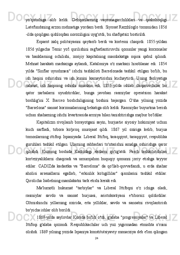 yo'qotishiga   olib   keldi.   Dehqonlarning   vayronagarchiliklari   va   qashshoqligi
Latefundsning arzon mehnatiga yordam berdi. Siyosat Razzhloglo tomonidan 1856
-ilda qoqilgan qishloqdan noroziligini uyg'otdi, bu shafqatsiz bostirildi.
Esparot   xalq   politsiyasini   qaytarib   berdi   va   kortesni   chaqirdi.   1855-yildan
1856  yilgacha   Temir   yo'l   qurilishini   rag'batlantiruvchi   qonunlar   yangi   korxonalar
va   banklarning   ochilishi,   xorijiy   kapitalning   mamlakatga   oqimi   qabul   qilindi.
Mehnat   harakati   markaziga   aylandi,   Kataloniya   o'z   markazi   hisoblanar   edi.   1854
yilda   "Sinflar   uyushmasi"   ishchi   tashkiloti   Barselonada   tashkil   etilgan   bo'lib,   bu
ish   haqini   oshirishni   va   ish   kunini   kamaytirishni   kuchaytirdi.   Uning   faoliyatiga
rahmat,   ish   haqining   oshishi   mumkin   edi.   1855-yilda   ishlab   chiqaruvchilar   bir
qator   zarbalarni   uyushtirdilar,   bunga   javoban   rasmiylar   operatsion   harakat
boshlig'ini   X.   Barceo   boshchiligining   boshini   bajargan.   O'sha   yilning   yozida
"Barselona" sanoat korxonalarining bekatiga olib keldi. Rasmiylar buyurtma berish
uchun shaharning ishchi kvartirasida armiya bilan tanishtirishga majbur bo'ldilar. 
Kapitalizm   rivojlanib  borayotgani  sayin,   burjuatie  siyosiy  hokimiyat  uchun
kuch   sarfladi,   tobora   ko'proq   murojaat   qildi.   1867   yil   oxiriga   kelib,   burjua
tomonlarning ittifoqi Ispaniyada: Liberal Ittifoq, taraqqiyot, taraqqiyot, respublika
guruhlari   tashkil   etilgan.   Ularning   rahbarlari   to'ntarishni   amalga   oshirishga   qaror
qilishdi.   Kuzning   boshida   Kadizdagi   ekdarni   qo'zg'atdi.   Pasch   tashkilotchilari
korteziyaliklarni   chaqiradi   va   umumjahon   huquqiy   qonunni   joriy   etishga   tayyor
edilar.   CADIZda   kadastka   va   "Barselona"   da   qo'llab-quvvatlandi,   u   erda   shahar
aholisi   arsenallarni   egallab,   "erkinlik   ko'ngillilar"   qismlarini   tashkil   etdilar.
Qirolicha Isabelning mamlakatni tark etishi kerak edi.
Ma'lumotli   hukumat   "tarbiylar"   va   Liberal   Ittifoqni   o'z   ichiga   oladi,
rasmiylar   savdo   va   sanoat   burjuasi,   aristokratiyani   e'tiborsiz   qoldirdilar.
Oltmishinchi   yillarning   oxirida,   erta   yilliklar,   savdo   va   sanoatni   rivojlantirish
bo'yicha ishlar olib borildi.
1869-yilda saylovlar Korsda bo'lib o'tdi, g'alaba "progressiyalar" va Liberal
Ittifoqi   g'alaba   qozondi.   Respublikachilar   uch   yuz   yigirmadan   etmishta   o'rnini
olishdi. 1869 yilning yozida Ispaniya konstitutsiyaviy monarxiya deb e'lon qilingan
24 