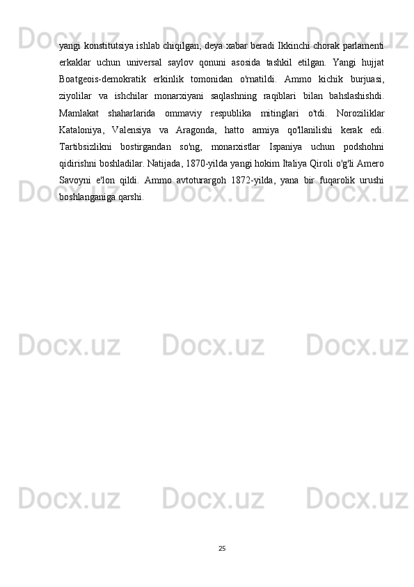 yangi konstitutsiya ishlab chiqilgan, deya xabar beradi Ikkinchi chorak parlamenti
erkaklar   uchun   universal   saylov   qonuni   asosida   tashkil   etilgan.   Yangi   hujjat
Boatgeois-demokratik   erkinlik   tomonidan   o'rnatildi.   Ammo   kichik   burjuasi,
ziyolilar   va   ishchilar   monarxiyani   saqlashning   raqiblari   bilan   bahslashishdi.
Mamlakat   shaharlarida   ommaviy   respublika   mitinglari   o'tdi.   Noroziliklar
Kataloniya,   Valensiya   va   Aragonda,   hatto   armiya   qo'llanilishi   kerak   edi.
Tartibsizlikni   bostirgandan   so'ng,   monarxistlar   Ispaniya   uchun   podshohni
qidirishni boshladilar. Natijada, 1870-yilda yangi hokim Italiya Qiroli o'g'li Amero
Savoyni   e'lon   qildi.   Ammo   avtoturargoh   1872-yilda,   yana   bir   fuqarolik   urushi
boshlanganiga qarshi.
                                         
25 