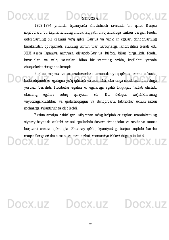 XULOSA.
1808-1874   yillarda   Ispaniyada   shoshilinch   ravishda   bir   qator   Burjua
inqiloblari,   bu   kapitalizmning   muvaffaqiyatli   rivojlanishiga   imkon   bergan   feodal
qoldiqlarning   bir   qismini   yo'q   qildi.   Burjua   va   yirik   er   egalari   dehqonlarning
harakatidan   qo'rqishadi,   shuning   uchun   ular   harbiylarga   ishonishlari   kerak   edi.
XIX   asrda   Ispaniya   armiyasi   olijanob-Burjjua   Ittifoqi   bilan   birgalikda   feodal
buyruqlari   va   xalq   massalari   bilan   bir   vaqtning   o'zida,   inqilobni   yanada
chuqurlashtirishga intilmoqda.
Inqilob, majmua va senseratoriantura tomonidan yo'q qilindi, ammo, afsuski,
katta olijanob er egaligini yo'q qilmadi va aksincha, ular unga mustahkamlanishiga
yordam   berishdi.   Holdorlar   egalari   er   egalariga   egalik   huquqini   tanlab   olishdi,
ularning   egalari   sobiq   qariyalar   edi.   Bu   dehqon   xo'jaliklarining
vayronagarchiliklari   va   qashshoqligini   va   dehqonlarni   latfundlar   uchun   arzon
mehnatga aylantirishga olib keldi.
Beshta   amalga   oshirilgan   infiyotdan   so'ng   ko'plab   er   egalari   mamlakatning
siyosiy hayotida etakchi  o'rinni egallashda davom etmoqdalar va savdo va sanoat
burjuorii   chetda   qolmoqda.   Shunday   qilib,   Ispaniyadagi   burjua   inqilobi   barcha
maqsadlarga erisha olmadi va oxir-oqibat, monarxiya tiklanishiga olib keldi.
26 