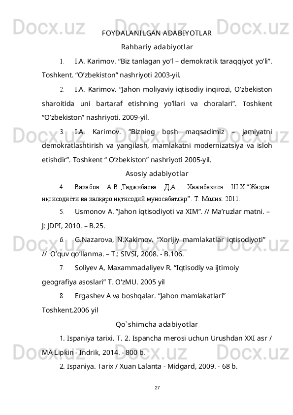 FOY DA LA N ILGA N  ADA BIY OTLA R
Rahbariy  adabiy ot lar
1. I.A.   Karimov.   “Biz   tanlagan   yo’l   –   demokratik   taraqqiyot   yo’li”.
Toshkent.   “O’zbekiston” nashriyoti   2003-yil.
2. I.A.   Karimov.   “Jahon   moliyaviy   iqtisodiy   inqirozi,   O’zbekiston
sharoitida   uni   bartaraf   etishning   yo’llari   va   choralari”.   Т oshkent
“O’zbekiston”   nashriyoti.   2009-yil.
3. I.A.   Karimov.   “Bizning   bosh   maqsadimiz   –   jamiyatni
demokratlashtirish   va   yangilash,   mamlakatni   modernizatsiya   va   isloh
etishdir”.   Toshkent   “   O’zbekiston” nashriyoti   2005-yil.
Asosiy  adabiy ot lar
4. Вахабов А . В ., Таджибаева Д , А ., Хажибакиев Ш . Х . “ Жаҳон  
иқтисодиёти   ва   халқаро   иқтисодий   муносабатлар ”.   Т :  Молия .   2011.
5. Usmonov   A.   ”Jahon   iqtisodiyoti   va   XIM”.   //   Ma’ruzlar   matni.   –  
J:   JDPI,   2010.   – B.25.
6. G.Nazarova,   N.Xakimov.   “Xorijiy   mamlakatlar   iqtisodiyoti”
//   O’quv   qo’llanma.   – T.: SIVSI,   2008. -   B.106.
7. Soliyev   A,   Maxammadaliyev   R.   “Iqtisodiy   va   ijtimoiy  
geografiya   asoslari”   T.   O'zMU.   2005   yil
8. Ergashev   A   va   boshqalar.   “Jahon   mamlakatlari”  
Toshkent.2006   yil
Qo` shimcha adabiy ot lar
1. Ispaniya tarixi. T. 2. Ispancha merosi uchun Urushdan XXI asr /
MA Lipkin - Indrik, 2014. - 800 b.
2. Ispaniya. Tarix / Xuan Lalanta - Midgard, 2009. - 68 b.
27 