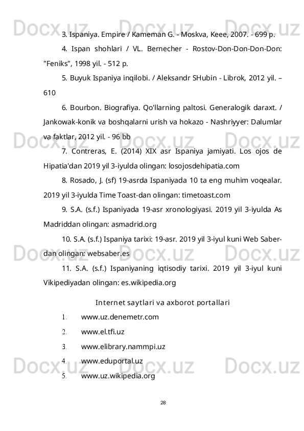 3. Ispaniya. Empire / Kameman G. - Moskva, Keee, 2007. - 699 p.
4.   Ispan   shohlari   /   VL.   Bernecher   -   Rostov-Don-Don-Don-Don:
"Feniks", 1998 yil. - 512 p.
5. Buyuk Ispaniya inqilobi. / Aleksandr SHubin - Librok, 2012 yil. –
610
6.   Bourbon.   Biografiya.   Qo'llarning  paltosi.   Generalogik   daraxt.   /
Jankowak-konik va boshqalarni urish va hokazo - Nashriyyer: Dalumlar
va faktlar, 2012 yil. - 96 bb
7.   Contreras,   E.   (2014)   XIX   asr   Ispaniya   jamiyati.   Los   ojos   de
Hipatia'dan 2019 yil 3-iyulda olingan: losojosdehipatia.com
8.  Rosado,  J. (sf) 19-asrda Ispaniyada 10 ta eng muhim voqealar.
2019 yil 3-iyulda Time Toast-dan olingan: timetoast.com
9.   S.A.   (s.f.)   Ispaniyada   19-asr   xronologiyasi.   2019   yil   3-iyulda   As
Madriddan olingan: asmadrid.org
10. S.A. (s.f.) Ispaniya tarixi: 19-asr. 2019 yil 3-iyul kuni Web Saber-
dan olingan: websaber.es
11.   S.A.   (s.f.)   Ispaniyaning   iqtisodiy   tarixi.   2019   yil   3-iyul   kuni
Vikipediyadan olingan: es.wikipedia.org
Int ernet  say t lari v a axborot  port allari
1. www.uz.denemetr.com
2. www.el.tfi.uz
3. www.elibrary.nammpi.uz
4. www.eduportal.uz
5. www.uz.wikipedia.org
28 