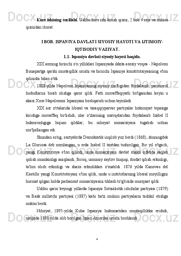 Kurs ishining tuzilishi .  Ushbu kurs ishi kirish qismi, 2 bob 4 reja va xulosa
qismidan iborat.
I BOB. ISPANIYA DAVLATI SIYOSIY HAYOTI VA IJTIMOIY-
IQTISODIY VAZIYAT.
1.1. Ispaniya davlati siyosiy hayoti haqida.
XIX asrning birinchi o'n yilliklari Ispaniyada ikkita asosiy voqea - Napoleon
Bonapartga qarshi mustaqillik urushi va birinchi Ispaniya konstitutsiyasining e'lon
qilinishi bilan o'tdi.
1808-yilda Napoleon Ispaniyaning siyosiy zaifligidan foydalanib, yarimorol
hududlarini   bosib   olishga   qaror   qildi.   Fath   muvaffaqiyatli   bo'lganidan   keyin   u
akasi Xose Napoleonni Ispaniyani boshqarish uchun tayinladi.
XIX   asr   o'rtalarida   liberal   va   taraqqiyparvar   partiyalar   hokimiyat   tepasiga
kirishga   muvaffaq   bo'lishdi,   ular   o'zlarining   mavqelaridan   foydalanib   Izabel   II
hukmronligiga   hujum   qildilar;   bu   nihoyat   monarxiyani   tugatish   uchun
mo'ljallangan edi. 
Shundan so'ng, sentyabrda Demokratik inqilob yuz berdi (1868), shuningdek
La   Gloriosa   deb   nomlangan,   u   erda   Izabel   II   taxtdan   tushirilgan.   Bir   yil   o'tgach,
yangi   Konstitutsiya   e'lon   qilindi,   unda   monarxiyani   davlat   shakli   sifatida   saqlab
qolish mumkinligi aniqlandi; Biroq, umumiy saylov huquqi, ibodat qilish erkinligi,
ta'lim   olish   erkinligi   va   shaxs   erkinliklari   o'rnatildi.   1876   yilda   Kanovas   del
Kastillo yangi Konstitutsiyani e'lon qildi, unda u institutlarning liberal moyilligini
hurmat qilgan holda parlament monarxiyasini tiklash to'g'risida murojaat qildi.
Ushbu qaror keyingi yillarda Ispaniya Sotsialistik ishchilar partiyasi  (1879)
va   Bask   millatchi   partiyasi   (1887)   kabi   ba'zi   muhim   partiyalarni   tashkil   etishga
imkon berdi.
Nihoyat,   1895-yilda   Kuba   Ispaniya   hukumatidan   mustaqillikka   erishdi,
natijada 1898 yilda olib borilgan Ispan-Amerika urushi boshlandi.
4 