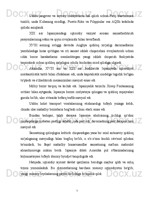 Ushbu   jangovar   va   siyosiy   ziddiyatlarni   hal   qilish   uchun   Parij   shartnomasi
tuzilib,   unda   Kubaning   ozodligi,   Puerto-Riko   va   Filippinlar   esa   AQSh   tarkibida
qolishi aniqlandi.
XIX   asr   Ispaniyasidagi   iqtisodiy   vaziyat   asosan   sanoatlashtirish
jarayonlarining sekin va qiyin rivojlanishi bilan tavsiflandi.
XVIII   asrning   so'nggi   davrida   Angliya   qishloq   xo'jaligi   daromadlarini
yaxshilashga   hissa   qo'shgan   va   o'z   sanoat   ishlab   chiqarishini   rivojlantirish   uchun
ichki   bozor   harakatlarini   osonlashtirgan   yangi   ishlab   chiqarish   faoliyatida
taqsimlash uchun qishloq xo'jaligini ishchi kuchidan ozod qilishga ulgurdi. .
Aksincha,   XVIII   asr   va   XIX   asr   boshlarida   Ispaniyada   iqtisodiyot
merkantilistik tartib bilan ifodalanar edi, unda kapitalistik modelga tegishli bo'lgan
to'plash va o'zlashtirish mexanizmlari mavjud emas edi.
Milliy   bozor   tarqoq   va   kichik   edi.   Ispaniyalik   tarixchi   Xosep   Fontananing
so'zlari bilan aytganda, Ispaniya bozori izolyatsiya qilingan va qishloq xujayralari
guruhi bo'lib, ular o'rtasida befarq trafik mavjud edi.
Ushbu   holat   transport   vositalarining   etishmasligi   tufayli   yuzaga   keldi,
chunki ular mahalliy bozorlarni bog'lash uchun etarli emas edi.
Bundan   tashqari,   talab   darajasi   Ispaniya   aholisining   zichligi   qo'shni
mintaqalarga nisbatan pastligi sababli juda past edi; daromadning past darajasi ham
mavjud edi.
Sanoatning qoloqligini keltirib chiqaradigan yana bir omil an'anaviy qishloq
xo'jaligining   mavjudligi   bilan   bog'liq   bo'lib,   u   o'z-o'zini   kuchli   iste'mol   qilishni
ta'minladi,   bu   faqat   mahalliy   hunarmandlar   sanoatining   ma'lum   mahsulot
almashinuviga   imkon   berdi.   Ispaniya   shtati   Amerika   pul   o'tkazmalarining
kulminatsiyasi tufayli doimiy byudjet tanqisligida edi.
Natijada,   iqtisodiy   siyosat   davlat   qarzlarini   berishga   majbur   qildi   va   soliq
tizimi   yomonlashdi.   Bu   elementlarning   barchasi   xususiy   iqtisodiyotni   bo'g'ib,
yangi xususiy loyihalarning paydo bo'lishiga to'sqinlik qildi.
5 