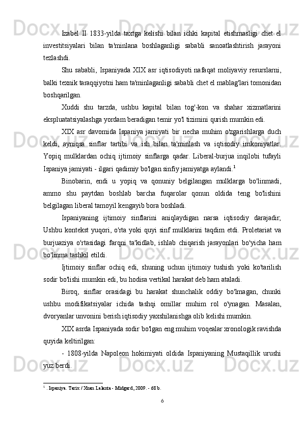 Izabel   II   1833-yilda   taxtga   kelishi   bilan   ichki   kapital   etishmasligi   chet   el
investitsiyalari   bilan   ta'minlana   boshlaganligi   sababli   sanoatlashtirish   jarayoni
tezlashdi.
Shu   sababli,   Ispaniyada   XIX   asr   iqtisodiyoti   nafaqat   moliyaviy   resurslarni,
balki texnik taraqqiyotni ham ta'minlaganligi sababli chet el mablag'lari tomonidan
boshqarilgan.
Xuddi   shu   tarzda,   ushbu   kapital   bilan   tog'-kon   va   shahar   xizmatlarini
ekspluatatsiyalashga yordam beradigan temir yo'l tizimini qurish mumkin edi.
XIX   asr   davomida   Ispaniya   jamiyati   bir   necha   muhim   o'zgarishlarga   duch
keldi,   ayniqsa   sinflar   tartibi   va   ish   bilan   ta'minlash   va   iqtisodiy   imkoniyatlar.
Yopiq   mulklardan   ochiq   ijtimoiy   sinflarga   qadar.   Liberal-burjua   inqilobi   tufayli
Ispaniya jamiyati - ilgari qadimiy bo'lgan sinfiy jamiyatga aylandi. 1
Binobarin,   endi   u   yopiq   va   qonuniy   belgilangan   mulklarga   bo'linmadi,
ammo   shu   paytdan   boshlab   barcha   fuqarolar   qonun   oldida   teng   bo'lishini
belgilagan liberal tamoyil kengayib bora boshladi.
Ispaniyaning   ijtimoiy   sinflarini   aniqlaydigan   narsa   iqtisodiy   darajadir;
Ushbu  kontekst   yuqori,  o'rta  yoki  quyi  sinf  mulklarini  taqdim  etdi.  Proletariat   va
burjuaziya   o'rtasidagi   farqni   ta'kidlab,   ishlab   chiqarish   jarayonlari   bo'yicha   ham
bo'linma tashkil etildi.
Ijtimoiy   sinflar   ochiq   edi,   shuning   uchun   ijtimoiy   tushish   yoki   ko'tarilish
sodir bo'lishi mumkin edi, bu hodisa vertikal harakat deb ham ataladi.
Biroq,   sinflar   orasidagi   bu   harakat   shunchalik   oddiy   bo'lmagan,   chunki
ushbu   modifikatsiyalar   ichida   tashqi   omillar   muhim   rol   o'ynagan.   Masalan,
dvoryanlar unvonini berish iqtisodiy yaxshilanishga olib kelishi mumkin.
XIX asrda Ispaniyada sodir bo'lgan eng muhim voqealar xronologik ravishda
quyida keltirilgan:
-   1808-yilda   Napoleon   hokimiyati   oldida   Ispaniyaning   Mustaqillik   urushi
yuz berdi.
1
 . Ispaniya. Tarix / Xuan Lalanta - Midgard, 2009. - 68 b.
6 
