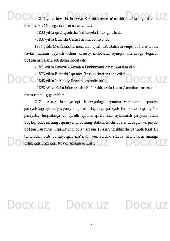 - 1812-yilda birinchi  Ispaniya Konstitutsiyasi  o'rnatildi, bu Ispaniya davlati
tizimida kuchli o'zgarishlarni nazarda tutdi.
- 1833-yilda qirol qirolicha Yelizaveta II taxtga o'tirdi.
- 1837-yilda Birinchi Carlist urushi bo'lib o'tdi.
1836-yilda Mendizabalni musodara qilish deb atalmish voqea bo'lib o'tdi, bu
davlat   mulkini   qoplash   uchun   xususiy   mulklarni,   ayniqsa   cherkovga   tegishli
bo'lgan narsalarni sotishdan iborat edi.
- 1871-yilda Savoylik Amadeo I hukumatni o'z zimmasiga oldi.
- 1873-yilda Birinchi Ispaniya Respublikasi tashkil etildi.
- 1868-yilda Inqilobiy Sexennium sodir bo'ldi.
- 1898-yilda Kuba bilan urush olib borildi, unda Lotin Amerikasi mamlakati
o'z mustaqilligiga erishdi.
XIX   asrdagi   Ispaniyadagi   Ispaniyadagi   Ispaniya   inqiloblari   Ispaniya
jamiyatidagi   ijtimoiy-siyosiy   mojarolar   Ispaniya   jamiyati   tomonidan   ispaniyalik
jamiyatni   burjualarga   va   qurolli   qarama-qarshilikka   aylantirish   jarayoni   bilan
bog'liq. XIX asrning Ispaniy inqilobining etakchi kuchi liberal zodagon va paydo
bo'lgan   Burburue.   Ispaniy   inqiloblar   asosan   18-asrning   ikkinchi   yarmida   Karl   III
tomonidan   olib   borilayotgan   ma'rifatli   vositachilik   ruhida   islohotlarni   amalga
oshirishga urinishlar tufayli amalga oshirildi.
7 