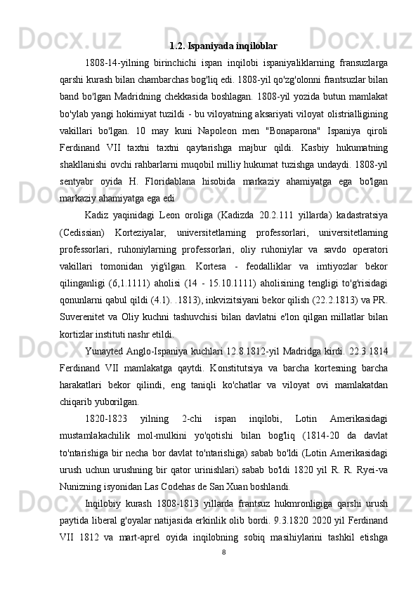 1.2. Ispaniyada inqiloblar
1808-14-yilning   birinchichi   ispan   inqilobi   ispaniyaliklarning   fransuzlarga
qarshi kurash bilan chambarchas bog'liq edi. 1808-yil qo'zg'olonni frantsuzlar bilan
band bo'lgan Madridning chekkasida  boshlagan.  1808-yil  yozida butun mamlakat
bo'ylab yangi hokimiyat tuzildi - bu viloyatning aksariyati viloyat olistrialligining
vakillari   bo'lgan.   10   may   kuni   Napoleon   men   "Bonaparona"   Ispaniya   qiroli
Ferdinand   VII   taxtni   taxtni   qaytarishga   majbur   qildi.   Kasbiy   hukumatning
shakllanishi ovchi rahbarlarni muqobil milliy hukumat tuzishga undaydi. 1808-yil
sentyabr   oyida   H.   Floridablana   hisobida   markaziy   ahamiyatga   ega   bo'lgan
markaziy ahamiyatga ega edi
Kadiz   yaqinidagi   Leon   oroliga   (Kadizda   20.2.111   yillarda)   kadastratsiya
(Cedissian)   Korteziyalar,   universitetlarning   professorlari,   universitetlarning
professorlari,   ruhoniylarning   professorlari,   oliy   ruhoniylar   va   savdo   operatori
vakillari   tomonidan   yig'ilgan.   Kortesa   -   feodalliklar   va   imtiyozlar   bekor
qilinganligi   (6,1.1111)   aholisi   (14   -   15.10.1111)   aholisining   tengligi   to'g'risidagi
qonunlarni qabul qildi (4.1). .1813), inkvizitsiyani bekor qilish (22.2.1813) va PR.
Suverenitet   va   Oliy   kuchni   tashuvchisi   bilan   davlatni   e'lon   qilgan   millatlar   bilan
kortizlar instituti nashr etildi.
Yunayted Anglo-Ispaniya kuchlari 12.8.1812-yil Madridga kirdi. 22.3.1814
Ferdinand   VII   mamlakatga   qaytdi.   Konstitutsiya   va   barcha   kortesning   barcha
harakatlari   bekor   qilindi,   eng   taniqli   ko'chatlar   va   viloyat   ovi   mamlakatdan
chiqarib yuborilgan.
1820-1823   yilning   2-chi   ispan   inqilobi,   Lotin   Amerikasidagi
mustamlakachilik   mol-mulkini   yo'qotishi   bilan   bog'liq   (1814-20   da   davlat
to'ntarishiga bir  necha bor  davlat  to'ntarishiga)  sabab  bo'ldi  (Lotin Amerikasidagi
urush   uchun   urushning   bir   qator   urinishlari)   sabab   bo'ldi   1820   yil   R.   R.   Ryei-va
Nunizning isyonidan Las Codehas de San Xuan boshlandi. 
Inqilobiy   kurash   1808-1813   yillarda   frantsuz   hukmronligiga   qarshi   urush
paytida liberal g'oyalar natijasida erkinlik olib bordi. 9.3.1820 2020 yil Ferdinand
VII   1812   va   mart-aprel   oyida   inqilobning   sobiq   masihiylarini   tashkil   etishga
8 