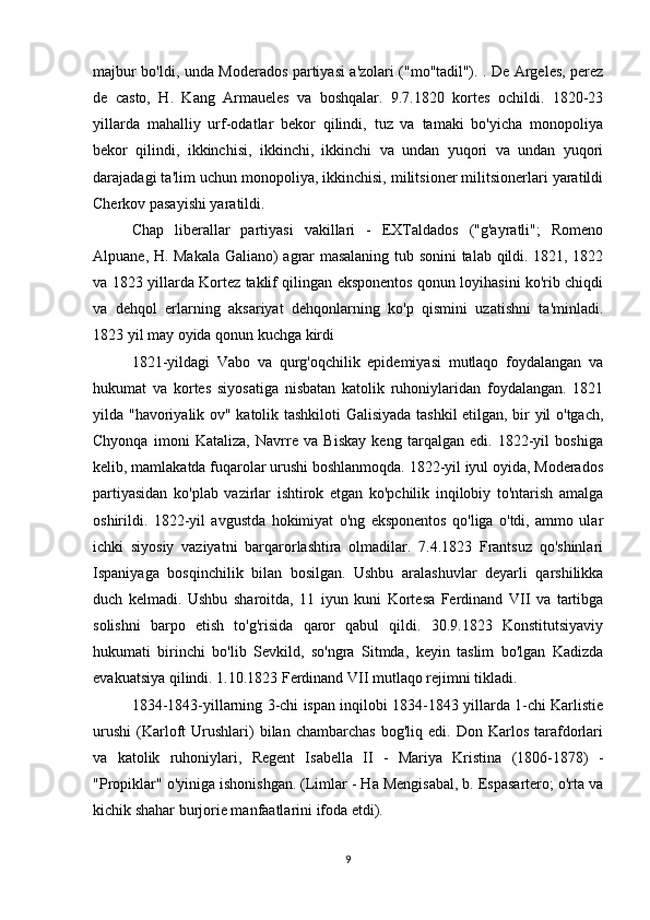 majbur bo'ldi, unda Moderados partiyasi a'zolari ("mo''tadil"). . De Argeles, perez
de   casto,   H.   Kang   Armaueles   va   boshqalar.   9.7.1820   kortes   ochildi.   1820-23
yillarda   mahalliy   urf-odatlar   bekor   qilindi,   tuz   va   tamaki   bo'yicha   monopoliya
bekor   qilindi,   ikkinchisi,   ikkinchi,   ikkinchi   va   undan   yuqori   va   undan   yuqori
darajadagi ta'lim uchun monopoliya, ikkinchisi, militsioner militsionerlari yaratildi
Cherkov pasayishi yaratildi.
Chap   liberallar   partiyasi   vakillari   -   EXTaldados   ("g'ayratli";   Romeno
Alpuane, H. Makala Galiano) agrar masalaning tub sonini talab qildi. 1821, 1822
va 1823 yillarda Kortez taklif qilingan eksponentos qonun loyihasini ko'rib chiqdi
va   dehqol   erlarning   aksariyat   dehqonlarning   ko'p   qismini   uzatishni   ta'minladi.
1823 yil may oyida qonun kuchga kirdi
1821-yildagi   Vabo   va   qurg'oqchilik   epidemiyasi   mutlaqo   foydalangan   va
hukumat   va   kortes   siyosatiga   nisbatan   katolik   ruhoniylaridan   foydalangan.   1821
yilda "havoriyalik ov" katolik tashkiloti Galisiyada tashkil etilgan, bir yil o'tgach,
Chyonqa   imoni   Kataliza,   Navrre   va   Biskay   keng   tarqalgan   edi.   1822-yil   boshiga
kelib, mamlakatda fuqarolar urushi boshlanmoqda. 1822-yil iyul oyida, Moderados
partiyasidan   ko'plab   vazirlar   ishtirok   etgan   ko'pchilik   inqilobiy   to'ntarish   amalga
oshirildi.   1822-yil   avgustda   hokimiyat   o'ng   eksponentos   qo'liga   o'tdi,   ammo   ular
ichki   siyosiy   vaziyatni   barqarorlashtira   olmadilar.   7.4.1823   Frantsuz   qo'shinlari
Ispaniyaga   bosqinchilik   bilan   bosilgan.   Ushbu   aralashuvlar   deyarli   qarshilikka
duch   kelmadi.   Ushbu   sharoitda,   11   iyun   kuni   Kortesa   Ferdinand   VII   va   tartibga
solishni   barpo   etish   to'g'risida   qaror   qabul   qildi.   30.9.1823   Konstitutsiyaviy
hukumati   birinchi   bo'lib   Sevkild,   so'ngra   Sitmda,   keyin   taslim   bo'lgan   Kadizda
evakuatsiya qilindi. 1.10.1823 Ferdinand VII mutlaqo rejimni tikladi.
1834-1843-yillarning 3-chi ispan inqilobi 1834-1843 yillarda 1-chi Karlistie
urushi   (Karloft   Urushlari)   bilan   chambarchas   bog'liq   edi.  Don   Karlos   tarafdorlari
va   katolik   ruhoniylari,   Regent   Isabella   II   -   Mariya   Kristina   (1806-1878)   -
"Propiklar" o'yiniga ishonishgan. (Limlar - Ha Mengisabal, b. Espasartero; o'rta va
kichik shahar burjorie manfaatlarini ifoda etdi).
9 