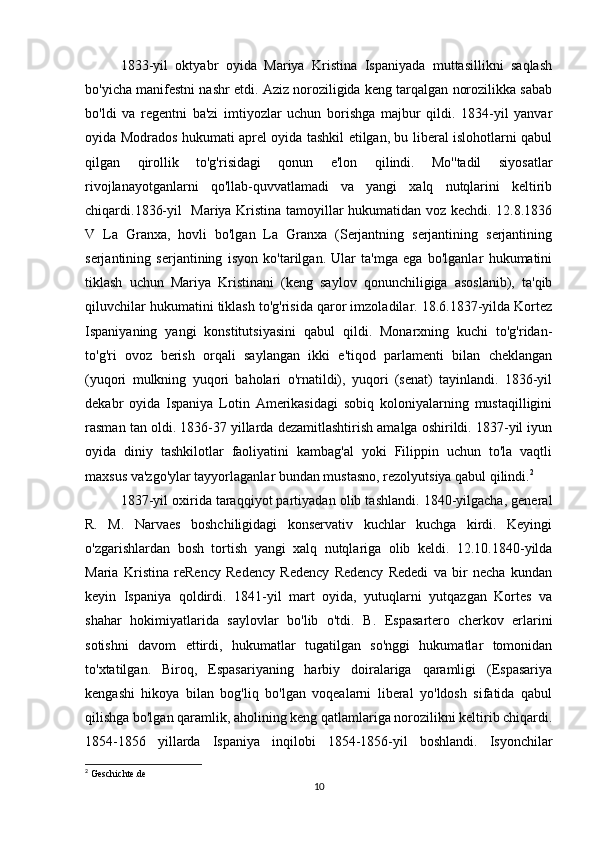 1833-yil   oktyabr   oyida   Mariya   Kristina   Ispaniyada   muttasillikni   saqlash
bo'yicha manifestni nashr etdi. Aziz noroziligida keng tarqalgan norozilikka sabab
bo'ldi   va   regentni   ba'zi   imtiyozlar   uchun   borishga   majbur   qildi.   1834-yil   yanvar
oyida Modrados hukumati aprel oyida tashkil etilgan, bu liberal islohotlarni qabul
qilgan   qirollik   to'g'risidagi   qonun   e'lon   qilindi.   Mo''tadil   siyosatlar
rivojlanayotganlarni   qo'llab-quvvatlamadi   va   yangi   xalq   nutqlarini   keltirib
chiqardi.1836-yil   Mariya Kristina tamoyillar hukumatidan voz kechdi. 12.8.1836
V   La   Granxa,   hovli   bo'lgan   La   Granxa   (Serjantning   serjantining   serjantining
serjantining   serjantining   isyon   ko'tarilgan.   Ular   ta'mga   ega   bo'lganlar   hukumatini
tiklash   uchun   Mariya   Kristinani   (keng   saylov   qonunchiligiga   asoslanib),   ta'qib
qiluvchilar hukumatini tiklash to'g'risida qaror imzoladilar. 18.6.1837-yilda Kortez
Ispaniyaning   yangi   konstitutsiyasini   qabul   qildi.   Monarxning   kuchi   to'g'ridan-
to'g'ri   ovoz   berish   orqali   saylangan   ikki   e'tiqod   parlamenti   bilan   cheklangan
(yuqori   mulkning   yuqori   baholari   o'rnatildi),   yuqori   (senat)   tayinlandi.   1836-yil
dekabr   oyida   Ispaniya   Lotin   Amerikasidagi   sobiq   koloniyalarning   mustaqilligini
rasman tan oldi. 1836-37 yillarda dezamitlashtirish amalga oshirildi. 1837-yil iyun
oyida   diniy   tashkilotlar   faoliyatini   kambag'al   yoki   Filippin   uchun   to'la   vaqtli
maxsus va'zgo'ylar tayyorlaganlar bundan mustasno, rezolyutsiya qabul qilindi. 2
1837-yil oxirida taraqqiyot partiyadan olib tashlandi. 1840-yilgacha, general
R.   M.   Narvaes   boshchiligidagi   konservativ   kuchlar   kuchga   kirdi.   Keyingi
o'zgarishlardan   bosh   tortish   yangi   xalq   nutqlariga   olib   keldi.   12.10.1840-yilda
Maria   Kristina   reRency   Redency   Redency   Redency   Rededi   va   bir   necha   kundan
keyin   Ispaniya   qoldirdi.   1841-yil   mart   oyida,   yutuqlarni   yutqazgan   Kortes   va
shahar   hokimiyatlarida   saylovlar   bo'lib   o'tdi.   B.   Espasartero   cherkov   erlarini
sotishni   davom   ettirdi,   hukumatlar   tugatilgan   so'nggi   hukumatlar   tomonidan
to'xtatilgan.   Biroq,   Espasariyaning   harbiy   doiralariga   qaramligi   (Espasariya
kengashi   hikoya   bilan   bog'liq   bo'lgan   voqealarni   liberal   yo'ldosh   sifatida   qabul
qilishga bo'lgan qaramlik, aholining keng qatlamlariga norozilikni keltirib chiqardi.
1854-1856   yillarda   Ispaniya   inqilobi   1854-1856-yil   boshlandi.   Isyonchilar
2
 Geschichte.de
10 