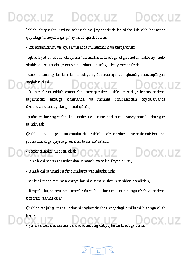 11Ishlab   chiqarishni   ixtisoslashtirish   va   joylashtirish   bo‘yicha   ish   olib   borganda
quyidagi tamoyillarga qat’iy amal qilish lozim:
- ixtisoslashtirish va joylashtirishda muntazmlik va barqarorlik;
-iqtisodiyot va ishlab chiqarish tuzilmalarini hisobga olgan holda tashkiliy mulk
shakli va ishlab chiqarish yo‘nalishini tanlashga ilmiy yondashish;
-korxonalarning   bir-biri   bilan   ixtiyoriy   hamkorligi   va   iqtisodiy   mustaqilligini
saqlab turishi;
-   korxonalarni   ishlab   chiqarishni   boshqarishni   tashkil   etishda,   ijtimoiy   mehnat
taqsimotini   amalga   oshirishda   va   mehnat   resurslaridan   foydalanishda
demokratik tamoyillarga amal qilish;
-pudratchilarning mehnat unumdorligini oshirishdan moliyaviy manfaatdorligini
ta’minlash;
Qishloq   xo'jaligi   korxonalarida   ishlab   chiqarishni   ixtisoslashtirish   va
joylashtirishga quyidagi omillar ta'sir ko'rsatadi:
- bozor talabini hisobga olish;
- ishlab chiqarish resurslaridan samarali va to'liq foydalanish;
- ishlab chiqarishni iste'molchilarga yaqinlashtirish;
-har bir iqtisodiy tuman ehtiyojlarini o‘z mahsuloti hisobidan qondirish; 
- Respublika, viloyat va tumanlarda mehnat taqsimotini hisobga olish va mehnat
bozorini tashkil etish.
Qishloq xo'jaligi mahsulotlarini joylashtirishda quyidagi omillarni hisobga olish
kerak:
- yirik sanoat markazlari va shaharlarning ehtiyojlarini hisobga olish; 