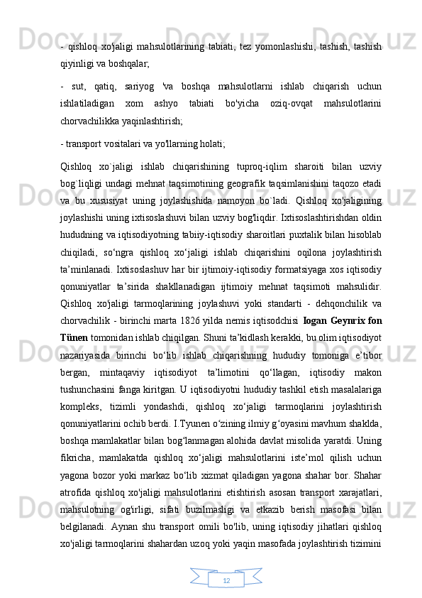 12-   qishloq   xo'jaligi   mahsulotlarining   tabiati,   tez   yomonlashishi,   tashish,   tashish
qiyinligi va boshqalar;
-   sut,   qatiq,   sariyog   'va   boshqa   mahsulotlarni   ishlab   chiqarish   uchun
ishlatiladigan   xom   ashyo   tabiati   bo'yicha   oziq-ovqat   mahsulotlarini
chorvachilikka yaqinlashtirish;
- transport vositalari va yo'llarning holati;
Qishloq   xo`jaligi   ishlab   chiqarishining   tuproq-iqlim   sharoiti   bilan   uzviy
bog`liqligi  undagi  mehnat  taqsimotining geografik taqsimlanishini  taqozo etadi
va   bu   xususiyat   uning   joylashishida   namoyon   bo`ladi.   Qishloq   xo'jaligining
joylashishi uning ixtisoslashuvi bilan uzviy bog'liqdir. Ixtisoslashtirishdan oldin
hududning va iqtisodiyotning tabiiy-iqtisodiy sharoitlari puxtalik bilan hisoblab
chiqiladi,   so‘ngra   qishloq   xo‘jaligi   ishlab   chiqarishini   oqilona   joylashtirish
ta’minlanadi. Ixtisoslashuv har bir ijtimoiy-iqtisodiy formatsiyaga xos iqtisodiy
qonuniyatlar   ta’sirida   shakllanadigan   ijtimoiy   mehnat   taqsimoti   mahsulidir.
Qishloq   xo'jaligi   tarmoqlarining   joylashuvi   yoki   standarti   -   dehqonchilik   va
chorvachilik - birinchi marta 1826 yilda nemis iqtisodchisi   Iogan Geynrix fon
Tünen  tomonidan ishlab chiqilgan. Shuni ta’kidlash kerakki, bu olim iqtisodiyot
nazariyasida   birinchi   bo‘lib   ishlab   chiqarishning   hududiy   tomoniga   e’tibor
bergan,   mintaqaviy   iqtisodiyot   ta’limotini   qo‘llagan,   iqtisodiy   makon
tushunchasini fanga kiritgan. U iqtisodiyotni hududiy tashkil etish masalalariga
kompleks,   tizimli   yondashdi,   qishloq   xo‘jaligi   tarmoqlarini   joylashtirish
qonuniyatlarini ochib berdi. I.Tyunen o zining ilmiy g oyasini mavhum shaklda,ʻ ʻ
boshqa mamlakatlar bilan bog lanmagan alohida davlat misolida yaratdi. Uning	
ʻ
fikricha,   mamlakatda   qishloq   xo‘jaligi   mahsulotlarini   iste’mol   qilish   uchun
yagona   bozor   yoki   markaz   bo‘lib   xizmat   qiladigan   yagona   shahar   bor.   Shahar
atrofida   qishloq   xo'jaligi   mahsulotlarini   etishtirish   asosan   transport   xarajatlari,
mahsulotning   og'irligi,   sifati   buzilmasligi   va   etkazib   berish   masofasi   bilan
belgilanadi.   Aynan   shu   transport   omili   bo'lib,   uning   iqtisodiy   jihatlari   qishloq
xo'jaligi tarmoqlarini shahardan uzoq yoki yaqin masofada joylashtirish tizimini 