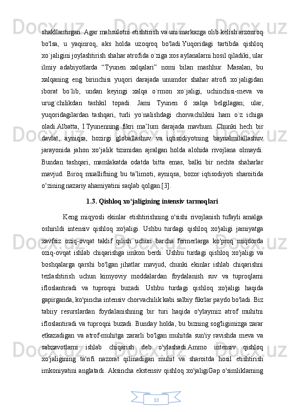 13shakllantirgan. Agar mahsulotni etishtirish va uni markazga olib kelish arzonroq
bo'lsa,   u   yaqinroq,   aks   holda   uzoqroq   bo'ladi.Yuqoridagi   tartibda   qishloq
xo`jaligini joylashtirish shahar atrofida o`ziga xos aylanalarni hosil qiladiki, ular
ilmiy   adabiyotlarda   “Tyunen   xalqalari”   nomi   bilan   mashhur.   Masalan,   bu
xalqaning   eng   birinchisi   yuqori   darajada   unumdor   shahar   atrofi   xo`jaligidan
iborat   bo`lib,   undan   keyingi   xalqa   o`rmon   xo`jaligi,   uchinchisi-meva   va
urug`chilikdan   tashkil   topadi.   Jami   Tyunen   6   xalqa   belgilagan;   ular,
yuqoridagilardan   tashqari,   turli   yo`nalishdagi   chorvachilikni   ham   o`z   ichiga
oladi.Albatta,   I.Tyunenning   fikri   ma’lum   darajada   mavhum.   Chunki   hech   bir
davlat,   ayniqsa,   hozirgi   globallashuv   va   iqtisodiyotning   baynalmilallashuv
jarayonida   jahon   xo‘jalik   tizimidan   ajralgan   holda   alohida   rivojlana   olmaydi.
Bundan   tashqari,   mamlakatda   odatda   bitta   emas,   balki   bir   nechta   shaharlar
mavjud.   Biroq   muallifning   bu   ta’limoti,   ayniqsa,   bozor   iqtisodiyoti   sharoitida
o‘zining nazariy ahamiyatini saqlab qolgan.[3].
1.3. Qishloq xo jaligining intensiv tarmoqlariʻ
                Keng   miqyosli   ekinlar   etishtirishning   o'sishi   rivojlanish   tufayli   amalga
oshirildi   intensiv   qishloq   xo'jaligi.   Ushbu   turdagi   qishloq   xo'jaligi   jamiyatga
xavfsiz   oziq-ovqat   taklif   qilish   uchun   barcha   fermerlarga   ko'proq   miqdorda
oziq-ovqat   ishlab   chiqarishga   imkon   berdi.   Ushbu   turdagi   qishloq   xo'jaligi   va
boshqalarga   qarshi   bo'lgan   jihatlar   mavjud,   chunki   ekinlar   ishlab   chiqarishni
tezlashtirish   uchun   kimyoviy   moddalardan   foydalanish   suv   va   tuproqlarni
ifloslantiradi   va   tuproqni   buzadi.   Ushbu   turdagi   qishloq   xo'jaligi   haqida
gapirganda, ko'pincha intensiv chorvachilik kabi salbiy fikrlar paydo bo'ladi. Biz
tabiiy   resurslardan   foydalanishning   bir   turi   haqida   o'ylaymiz   atrof   muhitni
ifloslantiradi  va tuproqni buzadi. Bunday holda, bu bizning sog'ligimizga zarar
etkazadigan   va   atrof-muhitga   zararli   bo'lgan   muhitda   sun'iy   ravishda   meva   va
sabzavotlarni   ishlab   chiqarish   deb   o'ylashadi.Ammo   intensiv   qishloq
xo'jaligining   ta'rifi   nazorat   qilinadigan   muhit   va   sharoitda   hosil   etishtirish
imkoniyatini anglatadi. Aksincha ekstensiv qishloq xo'jaligiGap o'simliklarning 