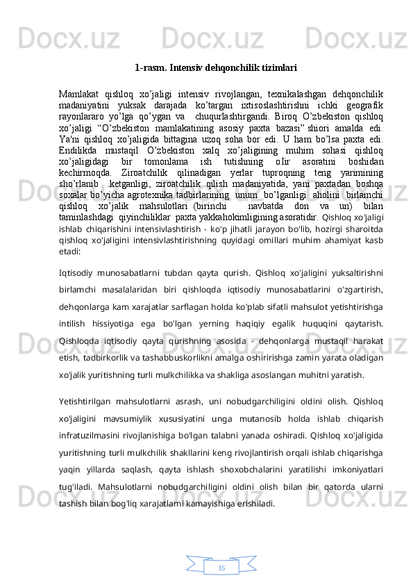 151-rasm. Intensiv dehqonchilik tizimlari
Mamlakat   qishloq   xo’jaligi   intensiv   rivojlangan,   texnikalashgan   dehqonchilik
madaniyatini     yuksak     darajada     ko’targan     ixtisoslashtirishni     ichki     geografik
rayonlararo  yo’lga  qo’ygan  va    chuqurlashtirgandi.  Biroq  O’zbekiston  qishloq
xo’jaligi  “O’zbekiston  mamlakatining  asosiy  paxta  bazasi” shiori  amalda  edi.
Ya'ni   qishloq   xo’jaligida   bittagina   uzoq   soha   bor   edi.   U   ham   bo’lsa   paxta   edi.
Endilikda     mustaqil     O’zbekiston     xalq     xo’jaligining     muhim     sohasi     qishloq
xo’jaligidagi     bir     tomonlama     ish     tutishning     o І ir     asoratini     boshidan
kechirmoqda.     Ziroatchilik     qilinadigan     yerlar     tuproqning     teng     yarimining
sho’rlanib     ketganligi,   ziroatchilik   qilish   madaniyatida,   yani   paxtadan   boshqa
soxalar bo’yicha agrotexnika tadbirlarining   unum   bo’lganligi   aholini   birlamchi
qishloq     xo’jalik     mahsulotlari   (birinchi         navbatda     don     va     un)     bilan
taminlashdagi  qiyinchiliklar  paxta yakkahokimligining asoratidir.  Qishloq xo'jaligi
ishlab   chiqarishini   intensivlashtirish   -   ko'p   jihatli   jarayon   bo'lib,   hozirgi   sharoitda
qishloq   xo'jaligini   intensivlashtirishning   quyidagi   omillari   muhim   ahamiyat   kasb
etadi:
Iqtisodiy   munosabatlarni   tubdan   qayta   qurish.   Qishloq   xo'jaligini   yuksaltirishni
birlamchi   masalalaridan   biri   qishloqda   iqtisodiy   munosabatlarini   o'zgartirish,
dehqonlarga kam xarajatlar sarflagan holda ko'plab sifatli mahsulot yetishtirishga
intilish   hissiyotiga   ega   bo'lgan   yerning   haqiqiy   egalik   huquqini   qaytarish.
Qishloqda   iqtisodiy   qayta   qurishning   asosida   -   dehqonlarga   mustaqil   harakat
etish, tadbirkorlik va tashabbuskorlikni amalga oshiririshga zamin yarata oladigan
xo'jalik yuritishning turli mulkchilikka va shakliga asoslangan muhitni yaratish.
Yetishtirilgan   mahsulotlarni   asrash,   uni   nobudgarchiligini   oldini   olish.   Qishloq
xo'jaligini   mavsumiylik   xususiyatini   unga   mutanosib   holda   ishlab   chiqarish
infratuzilmasini   rivojlanishiga   bo'lgan   talabni   yanada   oshiradi.   Qishloq   xo'jaligida
yuritishning turli mulkchilik shakllarini keng rivojlantirish orqali ishlab chiqarishga
yaqin   yillarda   saqlash,   qayta   ishlash   shoxobchalarini   yaratilishi   imkoniyatlari
tug'iladi.   Mahsulotlarni   nobudgarchiligini   oldini   olish   bilan   bir   qatorda   ularni
tashish bilan bog'liq xarajatlarni kamayishiga erishiladi. 