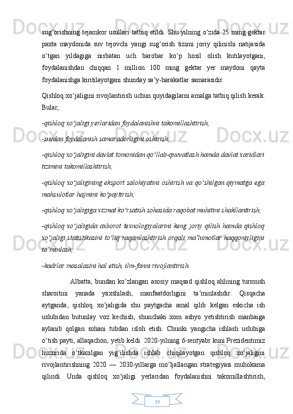 19sug orishning tejamkor usullari tatbiq etildi. Shu yilning o zida 25 ming gektarʻ ʻ
paxta   maydonida   suv   tejovchi   yangi   sug orish   tizimi   joriy   qilinishi   natijasida	
ʻ
o tgan   yildagiga   nisbatan   uch   barobar   ko p   hosil   olish   kutilayotgani,	
ʻ ʻ
foydalanishdan   chiqqan   1   million   100   ming   gektar   yer   maydoni   qayta
foydalanishga kiritilayotgani shunday sa y-harakatlar samarasidir. 	
ʼ
Qishloq xo jaligini rivojlantirish uchun quyidagilarni amalga tatbiq qilish kerak.	
ʻ
Bular; 
-qishloq xo jaligi yerlaridan foydalanishni takomillashtirish;
ʻ
-suvdan foydalanish samaradorligini oshirish;
-qishloq xo jaligini davlat tomonidan qo llab-quvvatlash hamda davlat xaridlari
ʻ ʻ
tizimini takomillashtirish;
-qishloq xo jaligining eksport salohiyatini oshirish va qo shilgan qiymatga ega
ʻ ʻ
mahsulotlar hajmini ko paytirish;	
ʻ
-qishloq xo jaligiga xizmat ko rsatish sohasida raqobat muhitini shakllantirish;	
ʻ ʻ
-qishloq   xo jaligida   axborot   texnologiyalarini   keng   joriy   qilish   hamda   qishloq
ʻ
xo jaligi statistikasini  to liq raqamlashtirish orqali  ma lumotlar haqqoniyligini	
ʻ ʻ ʼ
ta minlash;
ʼ
-kadrlar masalasini hal etish, ilm-fanni rivojlantirish.
                      Albatta,   bundan   ko zlangan   asosiy   maqsad   qishloq   ahlining   turmush	
ʻ
sharoitini   yanada   yaxshilash,   manfaatdorligini   ta minlashdir.   Qisqacha	
ʼ
aytganda,   qishloq   xo jaligida   shu   paytgacha   amal   qilib   kelgan   eskicha   ish	
ʻ
uslubidan   butunlay   voz   kechish,   shunchaki   xom   ashyo   yetishtirish   manbaiga
aylanib   qolgan   sohani   tubdan   isloh   etish.   Chunki   yangicha   ishlash   uslubiga
o tish payti, allaqachon, yetib keldi. 2020-yilning 6-sentyabr kuni Prezidentimiz	
ʻ
huzurida   o tkazilgan   yig ilishda   ishlab   chiqilayotgan   qishloq   xo jaligini	
ʻ ʻ ʻ
rivojlantirishning   2020   —   2030-yillarga   mo ljallangan   strategiyasi   muhokama	
ʻ
qilindi.   Unda   qishloq   xo jaligi   yerlaridan   foydalanishni   takomillashtirish,	
ʻ 