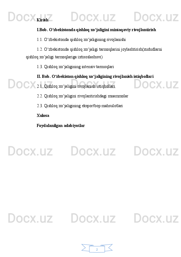 2Kirish
I.Bob. O zbekistonda qishloq xo jaligini mintaqaviy rivojlantirish ʻ ʻ
1.1. O zbekistonda qishloq xo jaligining rivojlanishi 	
ʻ ʻ
1.2. O zbekistonda qishloq xo jaligi tarmoqlarini joylashtirish(xududlarni 
ʻ ʻ
qishloq xo jaligi tarmoqlariga ixtisoslashuvi) 	
ʻ
1.3. Qishloq xo jaligining intensiv tarmoqlari 	
ʻ
II. Bob. O zbekiston qishloq xo jaligining rivojlanish istiqbollari	
ʻ ʻ
2.1. Qishloq xo jaligini rivojlanish istiqbollari 	
ʻ
2.2. Qishloq xo jaligini rivojlantirishdagi muammolar
ʻ
2.3. Qishloq xo jaligining eksportbop mahsulotlari
ʻ
Xulosa
Foydalanilgan adabiyotlar 