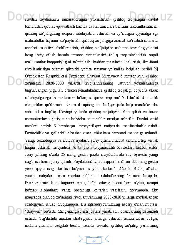 20suvdan   foydalanish   samaradorligini   yuksaltirish,   qishloq   xo jaligini   davlatʻ
tomonidan qo llab-quvvatlash hamda davlat xaridlari tizimini takomillashtirish,	
ʻ
qishloq   xo jaligining   eksport   salohiyatini   oshirish   va   qo shilgan   qiymatga   ega	
ʻ ʻ
mahsulotlar hajmini ko paytirish, qishloq xo jaligiga xizmat ko rsatish sohasida	
ʻ ʻ ʻ
raqobat   muhitini   shakllantirish,   qishloq   xo jaligida   axborot   texnologiyalarini	
ʻ
keng   joriy   qilish   hamda   tarmoq   statistikasini   to liq   raqamlashtirish   orqali	
ʻ
ma lumotlar   haqqoniyligini   ta minlash,   kadrlar   masalasini   hal   etish,   ilm-fanni	
ʼ ʼ
rivojlantirishga   xizmat   qiluvchi   yettita   ustuvor   yo nalish   belgilab   berildi.[6]	
ʻ
O'zbekiston   Respublikasi   Prezidenti   Shavkat   Mirziyoev   6   sentabr   kuni   qishloq
xo'jaligini   2020-2030   yillarda   rivojlantirishning   ustuvor   yo'nalishlariga
bag'ishlangan   yig'ilish   o'tkazdi.Mamlakatimiz   qishloq   xo'jaligi   bo'yicha   ulkan
salohiyatga   ega.   Bozorlarimiz   to'kin,   xalqimiz   rizqi   mo'l-ko'l   bo'lishidan   tortib
eksportdan   qo'shimcha   daromad   topishgacha   bo'lgan   juda   ko'p   masalalar   shu
soha   bilan   bog'liq.   Keyingi   yillarda   qishloq   xo'jaligini   isloh   qilish   va   bozor
mexanizmlarini   joriy   etish   bo'yicha   qator   ishlar   amalga   oshirildi.   Davlat   xarid
narxlari   qariyb   3   barobarga   ko'paytirilgani   natijasida   manfaatdorlik   oshdi.
Paxtachilik   va   g'allachilik   hashar   emas,   chinakam   daromad   manbaiga   aylandi.
Yangi   texnologiya   va   innovatsiyalarni   joriy   qilish,   mehnat   unumdorligi   va   ish
haqini   oshirish   maqsadida   76   ta   paxta-to'qimachilik   klasterlari   tashkil   etildi.
Joriy   yilning   o'zida   25   ming   gektar   paxta   maydonlarida   suv   tejovchi   yangi
sug'orish tizimi joriy qilindi.  Foydalanishdan chiqqan 1 million 100 ming gektar
yerni   qayta   ishga   kiritish   bo'yicha   sa'y-harakatlar   boshlandi.   Bular,   albatta,
yaxshi   natijalar,   lekin   mazkur   ishlar   –   islohotlarning   birinchi   bosqichi.
Prezidentimiz   faqat   bugunni   emas,   balki   ertangi   kunni   ham   o'ylab,   uzoqni
ko'zlab   islohotlarni   yangi   bosqichga   ko'tarish   vazifasini   qo'ymoqda.   Shu
maqsadda qishloq xo'jaligini rivojlantirishning 2020-2030 yillarga mo'ljallangan
strategiyasi   ishlab   chiqilmoqda.   Bu   iqtisodiyotimizning   asosiy   o'sish   nuqtasi,
"drayveri"   bo'ladi.   Ming-minglab   ish   joylari   yaratiladi,   odamlarning   daromadi
oshadi.   Yig'ilishda   mazkur   strategiyani   amalga   oshirish   uchun   zarur   bo'lgan
muhim   vazifalar   belgilab   berildi.   Bunda,   avvalo,   qishloq   xo'jaligi   yerlarining 