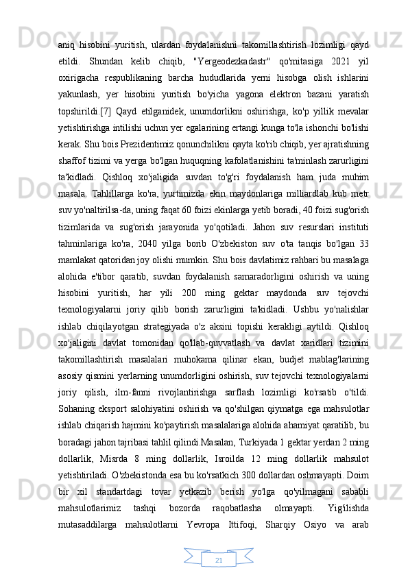 21aniq   hisobini   yuritish,   ulardan   foydalanishni   takomillashtirish   lozimligi   qayd
etildi.   Shundan   kelib   chiqib,   "Yergeodezkadastr"   qo'mitasiga   2021   yil
oxirigacha   respublikaning   barcha   hududlarida   yerni   hisobga   olish   ishlarini
yakunlash,   yer   hisobini   yuritish   bo'yicha   yagona   elektron   bazani   yaratish
topshirildi.[7]   Qayd   etilganidek,   unumdorlikni   oshirishga,   ko'p   yillik   mevalar
yetishtirishga intilishi uchun yer egalarining ertangi kunga to'la ishonchi bo'lishi
kerak. Shu bois Prezidentimiz qonunchilikni qayta ko'rib chiqib, yer ajratishning
shaffof tizimi va yerga bo'lgan huquqning kafolatlanishini ta'minlash zarurligini
ta'kidladi.   Qishloq   xo'jaligida   suvdan   to'g'ri   foydalanish   ham   juda   muhim
masala.   Tahlillarga   ko'ra,   yurtimizda   ekin   maydonlariga   milliardlab   kub   metr
suv yo'naltirilsa-da, uning faqat 60 foizi ekinlarga yetib boradi, 40 foizi sug'orish
tizimlarida   va   sug'orish   jarayonida   yo'qotiladi.   Jahon   suv   resurslari   instituti
tahminlariga   ko'ra,   2040   yilga   borib   O'zbekiston   suv   o'ta   tanqis   bo'lgan   33
mamlakat qatoridan joy olishi mumkin. Shu bois davlatimiz rahbari bu masalaga
alohida   e'tibor   qaratib,   suvdan   foydalanish   samaradorligini   oshirish   va   uning
hisobini   yuritish,   har   yili   200   ming   gektar   maydonda   suv   tejovchi
texnologiyalarni   joriy   qilib   borish   zarurligini   ta'kidladi.   Ushbu   yo'nalishlar
ishlab   chiqilayotgan   strategiyada   o'z   aksini   topishi   kerakligi   aytildi.   Qishloq
xo'jaligini   davlat   tomonidan   qo'llab-quvvatlash   va   davlat   xaridlari   tizimini
takomillashtirish   masalalari   muhokama   qilinar   ekan,   budjet   mablag'larining
asosiy  qismini  yerlarning  unumdorligini   oshirish,  suv  tejovchi  texnologiyalarni
joriy   qilish,   ilm-fanni   rivojlantirishga   sarflash   lozimligi   ko'rsatib   o'tildi.
Sohaning   eksport   salohiyatini   oshirish   va   qo'shilgan   qiymatga   ega   mahsulotlar
ishlab chiqarish hajmini ko'paytirish masalalariga alohida ahamiyat qaratilib, bu
boradagi jahon tajribasi tahlil qilindi.Masalan, Turkiyada 1 gektar yerdan 2 ming
dollarlik,   Misrda   8   ming   dollarlik,   Isroilda   12   ming   dollarlik   mahsulot
yetishtiriladi. O'zbekistonda esa bu ko'rsatkich 300 dollardan oshmayapti. Doim
bir   xil   standartdagi   tovar   yetkazib   berish   yo'lga   qo'yilmagani   sababli
mahsulotlarimiz   tashqi   bozorda   raqobatlasha   olmayapti.   Yig'ilishda
mutasaddilarga   mahsulotlarni   Yevropa   Ittifoqi,   Sharqiy   Osiyo   va   arab 