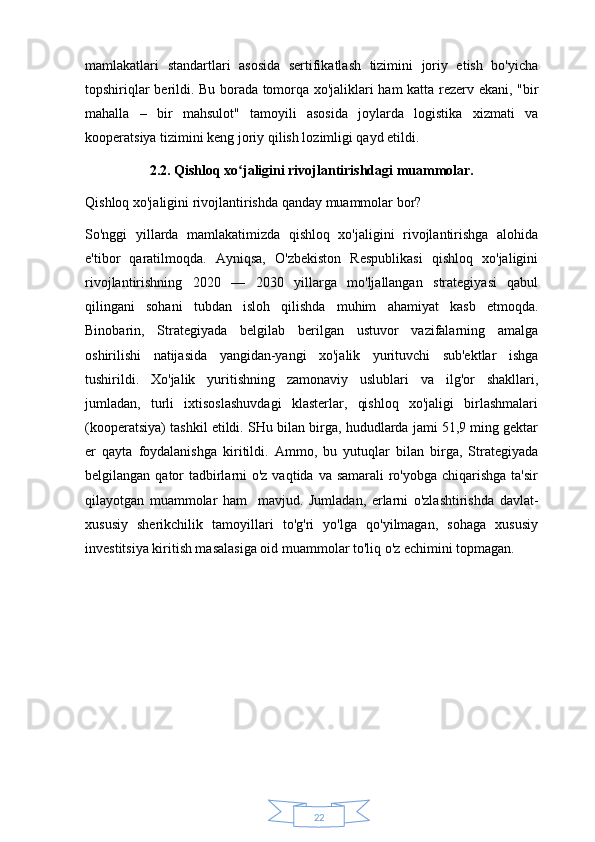 22mamlakatlari   standartlari   asosida   sertifikatlash   tizimini   joriy   etish   bo'yicha
topshiriqlar berildi. Bu borada tomorqa xo'jaliklari ham katta rezerv ekani, "bir
mahalla   –   bir   mahsulot"   tamoyili   asosida   joylarda   logistika   xizmati   va
kooperatsiya tizimini keng joriy qilish lozimligi qayd etildi.
2.2. Qishloq xo jaligini rivojlantirishdagi muammolar. ʻ
Qishloq xo'jaligini rivojlantirishda qanday muammolar bor? 
So'nggi   yillarda   mamlakatimizda   qishloq   xo'jaligini   rivojlantirishga   alohida
e'tibor   qaratilmoqda.   Ayniqsa,   O'zbekiston   Respublikasi   qishloq   xo'jaligini
rivojlantirishning   2020   —   2030   yillarga   mo'ljallangan   strategiyasi   qabul
qilingani   sohani   tubdan   isloh   qilishda   muhim   ahamiyat   kasb   etmoqda.
Binobarin,   Strategiyada   belgilab   berilgan   ustuvor   vazifalarning   amalga
oshirilishi   natijasida   yangidan-yangi   xo'jalik   yurituvchi   sub'ektlar   ishga
tushirildi.   Xo'jalik   yuritishning   zamonaviy   uslublari   va   ilg'or   shakllari,
jumladan,   turli   ixtisoslashuvdagi   klasterlar,   qishloq   xo'jaligi   birlashmalari
(kooperatsiya) tashkil etildi.  SHu bilan birga, hududlarda jami 51,9 ming gektar
er   qayta   foydalanishga   kiritildi.   Ammo,   bu   yutuqlar   bilan   birga,   Strategiyada
belgilangan qator  tadbirlarni o'z vaqtida va samarali ro'yobga chiqarishga ta'sir
qilayotgan   muammolar   ham     mavjud.   Jumladan,   erlarni   o'zlashtirishda   davlat-
xususiy   sherikchilik   tamoyillari   to'g'ri   yo'lga   qo'yilmagan,   sohaga   xususiy
investitsiya kiritish masalasiga oid muammolar to'liq o'z echimini topmagan.  