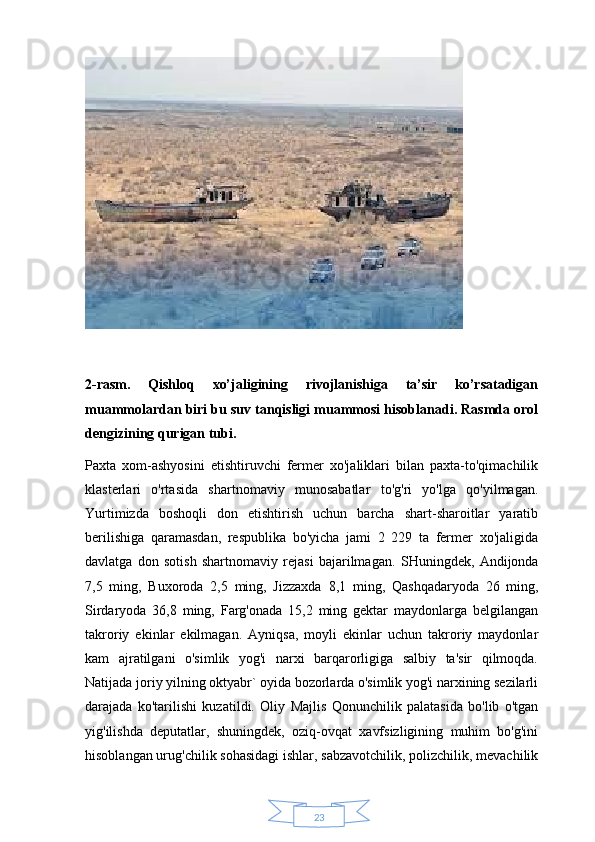 232-rasm.   Qishloq   xo’jaligining   rivojlanishiga   ta’sir   ko’rsatadigan
muammolardan biri bu suv tanqisligi muammosi hisoblanadi. Rasmda orol
dengizining qurigan tubi. 
Paxta   xom-ashyosini   etishtiruvchi   fermer   xo'jaliklari   bilan   paxta-to'qimachilik
klasterlari   o'rtasida   shartnomaviy   munosabatlar   to'g'ri   yo'lga   qo'yilmagan.
Yurtimizda   boshoqli   don   etishtirish   uchun   barcha   shart-sharoitlar   yaratib
berilishiga   qaramasdan,   respublika   bo'yicha   jami   2   229   ta   fermer   xo'jaligida
davlatga   don   sotish   shartnomaviy   rejasi   bajarilmagan.   SHuningdek,   Andijonda
7,5   ming,   Buxoroda   2,5   ming,   Jizzaxda   8,1   ming,   Qashqadaryoda   26   ming,
Sirdaryoda   36,8   ming,   Farg'onada   15,2   ming   gektar   maydonlarga   belgilangan
takroriy   ekinlar   ekilmagan.   Ayniqsa,   moyli   ekinlar   uchun   takroriy   maydonlar
kam   ajratilgani   o'simlik   yog'i   narxi   barqarorligiga   salbiy   ta'sir   qilmoqda.
Natijada joriy yilning oktyabr` oyida bozorlarda o'simlik yog'i narxining sezilarli
darajada   ko'tarilishi   kuzatildi.   Oliy   Majlis   Qonunchilik   palatasida   bo'lib   o'tgan
yig'ilishda   deputatlar,   shuningdek,   oziq-ovqat   xavfsizligining   muhim   bo'g'ini
hisoblangan urug'chilik sohasidagi ishlar, sabzavotchilik, polizchilik, mevachilik 