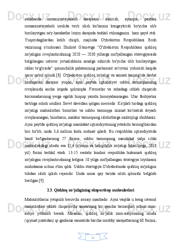 24sohalarida   mexanizatsiyalash   darajasini   oshirish,   ayniqsa,   paxtani
mexanizatsiyalash   usulida   terib   olish   ko'lamini   kengaytirish   bo'yicha   olib
borilayotgan sa'y-harakatlar lozim darajada tashkil etilmaganini   ham qayd etdi.
Yuqoridagilardan   kelib   chiqib,   majlisda   O'zbekiston   Respublikasi   Bosh
vazirining   o'rinbosari   Shuhrat   G'anievga   “O'zbekiston   Respublikasi   qishloq
xo'jaligini  rivojlantirishning  2020  — 2030  yillarga  mo'ljallangan  strategiyasida
belgilangan   ustuvor   yo'nalishlarni   amalga   oshirish   bo'yicha   olib   borilayotgan
ishlar   to'g'risida”   qonunchilik   palatasining   parlament   so'rovini   yuborish   haqida
qaror qabul qilindi.[8]  O'zbekiston qishloq xo'jaligi va sanoati tarmog'ida davlat
boshqaruvi   darajasi   yuqori,   ayni   paytda   iqtisodiyot   ushbu   tarmoqlarining
rivojlanishi   ancha   orqada   qolmoqda.   Fermerlar   va   sohadagi   ishlab   chiqarish
korxonalarining   yerga   egalik   huquqi   yaxshi   himoyalanmagan.   Ular   faoliyatini
tartibga solish usullari Sovet davridan qolgan merosdir. Ko'plab turdagi qishloq
xo'jaligi   mahsulotlari   bozorlari   va   ushbu   tarmoqqa   xizmat   ko'rsatish   deyarli
rivojlanmagan, binobarin, mazkur tarmoqning islohotlarga muhtojligi shubhasiz.
Ayni paytda qishloq xo'jaligi mamlakat iqtisodiyotining yetakchi tarmog'ilaridan
biri   bo'lib,   unda   3,6   million   kishi   mehnat   qiladi.   Bu   respublika   iqtisodiyotida
band   bo'lganlarning   27   foizini,   ushbu   tarmoqning   mamlakat   yalpi   ichki
mahsulotidagi ulushi  esa 32,4 (o'rmon va baliqchilik xo'jaligi bilan birga, 2018
yil)   foizni   tashkil   etadi.   13-15   sentabr   kunlari   respublika   hukumati   qishloq
xo'jaligini rivojlantirishning kelgusi 10 yilga mo'ljallangan strategiya loyihasini
muhokama uchun e'lon qildi. Ushbu strategiya O'zbekistonda qishloq xo'jaligini
tubdan   isloh   qilish   rejasidir.   Unda   nima   qay   tarzda   isloh   qilinishi   belgilab
berilgan.[9] 
2.3. Qishloq xo jaligining eksportbop mahsulotlariʻ
Mahsulotlarini yetqazib beruvchi asosiy  manbadir. Ayni vaqtda u keng istemol
maxsulotlari   ishlab   chiqaruvchi   sanoatning   bir   qancha   tarmoqlari   uchun   xom-
ashyo   yetkazib   beradi.   Masalan,   qishloq   xo jalik   xom-ashyosining   ulushi	
ʻ
(qiymat jixatidan) ip-gazlama sanoatida barcha moddiy xarajatlarning 60 foizini, 