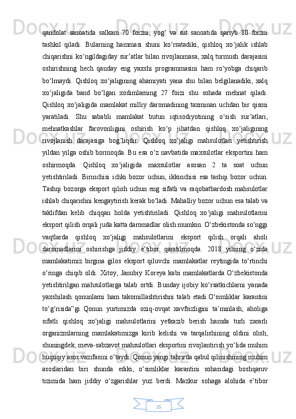 25qandolat   sanoatida   salkam   70   foizni,   yog   va   sut   sanoatida   qariyb   80   foizniʻ
tashkil   qiladi.   Bularning   hammasi   shuni   ko rsatadiki,   qishloq   xo jalik   ishlab	
ʻ ʻ
chiqarishni ko ngildagiday sur atlar bilan rivojlanmasa, xalq turmush darajasini	
ʻ ʼ
oshirishning   hech   qanday   eng   yaxshi   programmasini   ham   ro yobga   chiqarib	
ʻ
bo lmaydi.   Qishloq   xo jaligining   ahamiyati   yana   shu   bilan   belgilanadiki,   xalq	
ʻ ʻ
xo jaligida   band   bo lgan   xodimlarning   27   foizi   shu   sohada   mehnat   qiladi.
ʻ ʻ
Qishloq   xo jaligida   mamlakat   milliy   daromadining   taxminan   uchdan   bir   qismi	
ʻ
yaratiladi.   Shu   sababli   mamlakat   butun   iqtisodiyotining   o sish   sur atlari,	
ʻ ʼ
mehnatkashlar   farovonligini   oshirish   ko p   jihatdan   qishloq   xo jaligining	
ʻ ʻ
rivojlanish   darajasiga   bog liqdir.   Qishloq   xo jaligi   mahsulotlari   yetishtirish	
ʻ ʻ
yildan yilga oshib bormoqda. Bu esa o z navbatida maxsulotlar eksportini ham	
ʻ
oshirmoqda.   Qishloq   xo jaligida   maxsulotlar   asosan   2   ta   soat   uchun	
ʻ
yetishtiriladi.   Birinchisi   ichki   bozor   uchun,   ikkinchisi   esa   tashqi   bozor   uchun.
Tashqi   bozorga   eksport   qilish   uchun   eng   sifatli   va   raqobatbardosh   mahsulotlar
ishlab chiqarishni kengaytirish kerak bo ladi. Mahalliy bozor uchun esa talab va	
ʻ
taklifdan   kelib   chiqqan   holda   yetishtiriladi.   Qishloq   xo jaligi   mahsulotlarini	
ʻ
eksport qilish orqali juda katta daromadlar olish mumkin. O‘zbekistonda so‘nggi
vaqtlarda   qishloq   xo‘jaligi   mahsulotlarini   eksport   qilish   orqali   aholi
daromadlarini   oshirishga   jiddiy   e’tibor   qaratilmoqda.   2018   yilning   o‘zida
mamlakatimiz   birgina   gilos   eksport   qiluvchi   mamlakatlar   reytingida   to‘rtinchi
o‘ringa   chiqib   oldi.   Xitoy,   Janubiy   Koreya   kabi   mamlakatlarda   O‘zbekistonda
yetishtirilgan   mahsulotlarga   talab   ortdi.   Bunday   ijobiy   ko‘rsatkichlarni   yanada
yaxshilash   qonunlarni   ham   takomillashtirishni   talab   etadi.O‘simliklar   karantini
to‘g‘risida”gi   Qonun   yurtimizda   oziq-ovqat   xavfsizligini   ta’minlash,   aholiga
sifatli   qishloq   xo‘jaligi   mahsulotlarini   yetkazib   berish   hamda   turli   zararli
organizmlarning   mamlakatimizga   kirib   kelishi   va   tarqalishining   oldini   olish,
shuningdek, meva-sabzavot mahsulotlari eksportini rivojlantirish yo‘lida muhim
huquqiy asos vazifasini o‘taydi. Qonun yangi tahrirda qabul qilinishining muhim
asoslaridan   biri   shunda   ediki,   o‘simliklar   karantini   sohasidagi   boshqaruv
tizimida   ham   jiddiy   o‘zgarishlar   yuz   berdi.   Mazkur   sohaga   alohida   e’tibor 