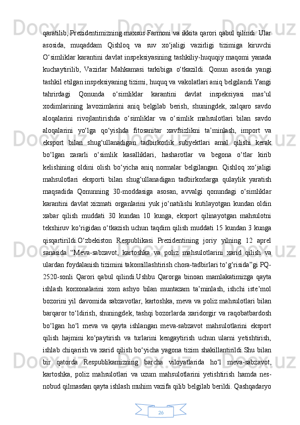 26qaratilib, Prezidentimizning maxsus Farmoni va ikkita qarori qabul qilindi. Ular
asosida,   muqaddam   Qishloq   va   suv   xo‘jaligi   vazirligi   tizimiga   kiruvchi
O‘simliklar karantini davlat inspeksiyasining tashkiliy-huquqiy maqomi yanada
kuchaytirilib,   Vazirlar   Mahkamasi   tarkibiga   o‘tkazildi.   Qonun   asosida   yangi
tashkil etilgan inspeksiyaning tizimi, huquq va vakolatlari aniq belgilandi.Yangi
tahrirdagi   Qonunda   o‘simliklar   karantini   davlat   inspeksiyasi   mas’ul
xodimlarining   lavozimlarini   aniq   belgilab   berish,   shuningdek,   xalqaro   savdo
aloqalarini   rivojlantirishda   o‘simliklar   va   o‘simlik   mahsulotlari   bilan   savdo
aloqalarini   yo‘lga   qo‘yishda   fitosanitar   xavfsizlikni   ta’minlash,   import   va
eksport   bilan   shug‘ullanadigan   tadbirkorlik   subyektlari   amal   qilishi   kerak
bo‘lgan   zararli   o‘simlik   kasalliklari,   hasharotlar   va   begona   o‘tlar   kirib
kelishining   oldini   olish   bo‘yicha   aniq   normalar   belgilangan.   Qishloq   xo‘jaligi
mahsulotlari   eksporti   bilan   shug‘ullanadigan   tadbirkorlarga   qulaylik   yaratish
maqsadida   Qonunning   30-moddasiga   asosan,   avvalgi   qonundagi   o‘simliklar
karantini   davlat   xizmati   organlarini   yuk   jo‘natilishi   kutilayotgan   kundan   oldin
xabar   qilish   muddati   30   kundan   10   kunga,   eksport   qilinayotgan   mahsulotni
tekshiruv ko‘rigidan o‘tkazish uchun taqdim qilish muddati 15 kundan 3 kunga
qisqartirildi.O‘zbekiston   Respublikasi   Prezidentining   joriy   yilning   12   aprel
sanasida   “Meva-sabzavot,   kartoshka   va   poliz   mahsulotlarini   xarid   qilish   va
ulardan foydalanish tizimini takomillashtirish chora-tadbirlari to‘g‘risida”gi PQ-
2520-sonli   Qarori   qabul   qilindi.Ushbu   Qarorga   binoan   mamlakatimizga   qayta
ishlash   korxonalarini   xom   ashyo   bilan   muntazam   ta’minlash,   ishchi   iste’mol
bozorini yil davomida sabzavotlar, kartoshka, meva va poliz mahsulotlari bilan
barqaror  to‘ldirish, shuningdek,  tashqi  bozorlarda xaridorgir  va raqobatbardosh
bo‘lgan   ho‘l   meva   va   qayta   ishlangan   meva-sabzavot   mahsulotlarini   eksport
qilish   hajmini   ko‘paytirish   va   turlarini   kengaytirish   uchun   ularni   yetishtirish,
ishlab chiqarish va xarid qilish bo‘yicha yagona tizim shakillantirildi.Shu bilan
bir   qatorda   Respublikamizning   barcha   viloyatlarida   ho‘l   meva-sabzavot,
kartoshka,   poliz   mahsulotlari   va   uzum   mahsulotlarini   yetishtirish   hamda   nes-
nobud qilmasdan qayta ishlash muhim vazifa qilib belgilab berildi. Qashqadaryo 