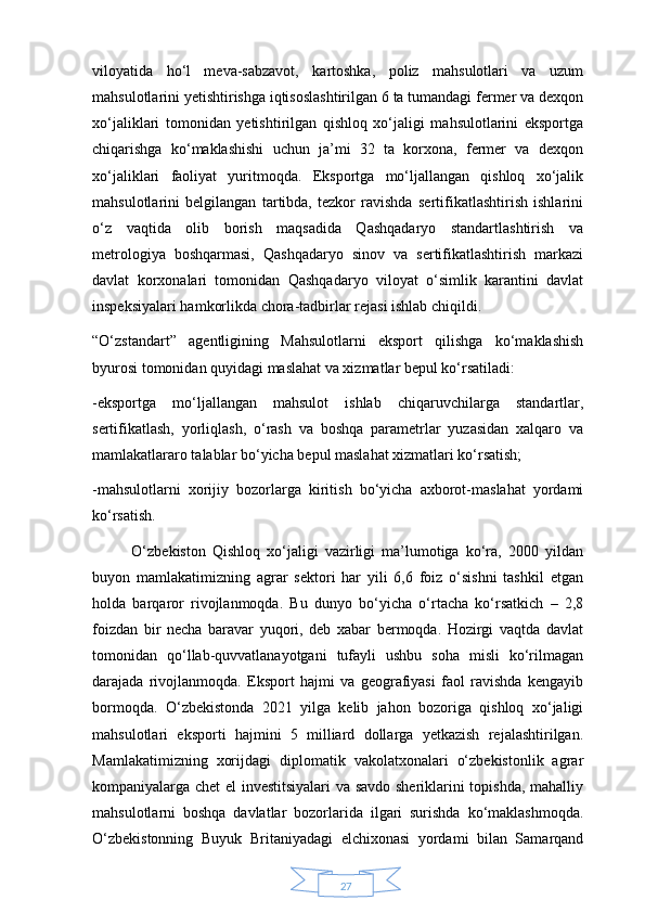 27viloyatida   ho‘l   meva-sabzavot,   kartoshka,   poliz   mahsulotlari   va   uzum
mahsulotlarini yetishtirishga iqtisoslashtirilgan 6 ta tumandagi fermer va dexqon
xo‘jaliklari   tomonidan   yetishtirilgan   qishloq   xo‘jaligi   mahsulotlarini   eksportga
chiqarishga   ko‘maklashishi   uchun   ja’mi   32   ta   korxona,   fermer   va   dexqon
xo‘jaliklari   faoliyat   yuritmoqda.   Eksportga   mo‘ljallangan   qishloq   xo‘jalik
mahsulotlarini   belgilangan   tartibda,   tezkor   ravishda   sertifikatlashtirish   ishlarini
o‘z   vaqtida   olib   borish   maqsadida   Qashqadaryo   standartlashtirish   va
metrologiya   boshqarmasi,   Qashqadaryo   sinov   va   sertifikatlashtirish   markazi
davlat   korxonalari   tomonidan   Qashqadaryo   viloyat   o‘simlik   karantini   davlat
inspeksiyalari hamkorlikda chora-tadbirlar rejasi ishlab chiqildi.
“O‘zstandart”   agentligining   Mahsulotlarni   eksport   qilishga   ko‘maklashish
byurosi tomonidan quyidagi maslahat va xizmatlar bepul ko‘rsatiladi: 
-eksportga   mo‘ljallangan   mahsulot   ishlab   chiqaruvchilarga   standartlar,
sertifikatlash,   yorliqlash,   o‘rash   va   boshqa   parametrlar   yuzasidan   xalqaro   va
mamlakatlararo talablar bo‘yicha bepul maslahat xizmatlari ko‘rsatish;
-mahsulotlarni   xorijiy   bozorlarga   kiritish   bo‘yicha   axborot-maslahat   yordami
ko‘rsatish.
            O‘zbekiston   Qishloq   xo‘jaligi   vazirligi   ma’lumotiga   ko‘ra,   2000   yildan
buyon   mamlakatimizning   agrar   sektori   har   yili   6,6   foiz   o‘sishni   tashkil   etgan
holda   barqaror   rivojlanmoqda.   Bu   dunyo   bo‘yicha   o‘rtacha   ko‘rsatkich   –   2,8
foizdan   bir   necha   baravar   yuqori,   deb   xabar   bermoqda.   Hozirgi   vaqtda   davlat
tomonidan   qo‘llab-quvvatlanayotgani   tufayli   ushbu   soha   misli   ko‘rilmagan
darajada   rivojlanmoqda.   Eksport   hajmi   va   geografiyasi   faol   ravishda   kengayib
bormoqda.   O‘zbekistonda   2021   yilga   kelib   jahon   bozoriga   qishloq   xo‘jaligi
mahsulotlari   eksporti   hajmini   5   milliard   dollarga   yetkazish   rejalashtirilgan.
Mamlakatimizning   xorijdagi   diplomatik   vakolatxonalari   o‘zbekistonlik   agrar
kompaniyalarga chet el investitsiyalari  va savdo sheriklarini topishda, mahalliy
mahsulotlarni   boshqa   davlatlar   bozorlarida   ilgari   surishda   ko‘maklashmoqda.
O‘zbekistonning   Buyuk   Britaniyadagi   elchixonasi   yordami   bilan   Samarqand 