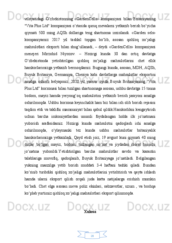 28viloyatidagi   O‘zbekistonning   «GardenCells»   kompaniyasi   bilan   Britaniyaning
"Vita Plus Ltd" kompaniyasi o‘rtasida quruq mevalarni yetkazib berish bo‘yicha
qiymati   500   ming   AQSh   dollariga   teng   shartnoma   imzolandi.   «Garden   sels»
kompaniyamiz   2017   yil   tashkil   topgan   bo‘lib,   asosan   qishloq   xo‘jaligi
mahsulotlari   eksporti   bilan   shug‘ullanadi,   –   deydi   «GardenCells»   kompaniyasi
menejeri   Mirzohid   Niyozov.   –   Hozirgi   kunda   30   dan   ortiq   davlatga
O‘zbekistonda   yetishtirilgan   qishloq   xo‘jaligi   mahsulotlarini   chet   ellik
hamkorlarimizga yetkazib bermoqdamiz. Bugungi kunda, asosan, MDH, AQSh,
Buyuk   Britaniya,   Germaniya,   Chexiya   kabi   davlatlarga   mahsulotlar   eksportini
amalga   oshirib   kelyapmiz.   2020   yil   yanvar   oyida   Buyuk   Britaniyaning   “Vita
Plus Ltd” korxonasi bilan tuzilgan shartnomaga asosan, ushbu davlatga 15 tonna
bodom,   mayiz   hamda   yeryong‘oq   mahsulotini   yetkazib   berish   jarayoni   amalga
oshirilmoqda. Ushbu korxona keyinchalik ham biz bilan ish olib borish rejasini
taqdim etdi va taklifni mamnuniyat bilan qabul qildik.Hamkorlikni kengaytirish
uchun   barcha   imkoniyatlardan   unumli   foydalangan   holda   ilk   jo‘natmani
yuborish   arafasidamiz.   Hozirgi   kunda   mahsulotni   qadoqlash   ishi   amalga
oshirilmoqda,   o‘ylaymanki   tez   kunda   ushbu   mahsulotlar   britaniyalik
hamkorlarimizga   yetkaziladi.   Qayd  etish   joiz,   19  avgust   kuni   qiymati   40   ming
dollar   bo‘lgan   mayiz,   bodom,   tuzlangan   no‘xat   va   jiydadan   iborat   birinchi
jo‘natma   yuborildi.Yetishtirilgan   barcha   mahsulotlar   savdo   va   karantin
talablariga   muvofiq,   qadoqlanib,   Buyuk   Britaniyaga   jo‘natiladi.   Belgilangan
yukning   manzilga   yetib   borish   muddati   3-4   haftani   tashki   qiladi.   Bundan
ko rinib   turibdiki   qishloq   xo jaligi   mahsulotlarini   yetishtirish   va   qayta   ishlashʻ ʻ
hamda   ularni   eksport   qilish   orqali   juda   katta   natijalarga   erishish   mumkin
bo ladi.   Chet   elga   asosan   meva   poliz   ekinlari,   sabzavotlar,   uzum   ,   va   boshqa
ʻ
ko plab yurtimiz qishloq xo jaligi mahsulotlari eksport qilinmoqda. 
ʻ ʻ
Xulosa 