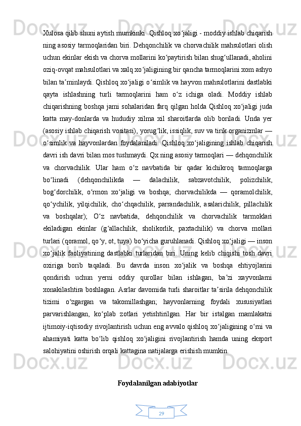 29Xulosa qilib shuni aytish mumkinki  Qishloq xo jaligi - moddiy ishlab chiqarishʻ
ning asosiy tarmoqlaridan biri. Dehqonchilik va chorvachilik mahsulotlari olish
uchun ekinlar ekish va chorva mollarini ko paytirish bilan shug ullanadi, aholini	
ʻ ʻ
oziq-ovqat mahsulotlari va xalq xo jaligining bir qancha tarmoqlarini xom ashyo	
ʻ
bilan ta minlaydi. Qishloq xo jaligi o simlik va hayvon mahsulotlarini dastlabki	
ʼ ʻ ʻ
qayta   ishlashning   turli   tarmoqlarini   ham   o z   ichiga   oladi.   Moddiy   ishlab	
ʻ
chiqarishning boshqa  jami sohalaridan farq qilgan holda Qishloq xo jaligi  juda	
ʻ
katta   may-donlarda   va   hududiy   xilma   xil   sharoitlarda   olib   boriladi.   Unda   yer
(asosiy ishlab chiqarish vositasi), yorug lik, issiqlik, suv va tirik organizmlar —	
ʻ
o simlik   va   hayvonlardan   foydalaniladi.   Qishloq   xo jaligining   ishlab   chiqarish	
ʻ ʻ
davri ish davri bilan mos tushmaydi. Qx.ning asosiy tarmoqlari — dehqonchilik
va   chorvachilik.   Ular   ham   o z   navbatida   bir   qadar   kichikroq   tarmoqlarga	
ʻ
bo linadi   (dehqonchilikda   —   dalachilik,   sabzavotchilik,   polizchilik,	
ʻ
bog dorchilik,   o rmon   xo jaligi   va   boshqa;   chorvachilikda   —   qoramolchilik,
ʻ ʻ ʻ
qo ychilik,   yilqichilik,   cho chqachilik,   parrandachilik,   asalarichilik,   pillachilik
ʻ ʻ
va   boshqalar);   O z   navbatida,   dehqonchilik   va   chorvachilik   tarmoklari	
ʻ
ekiladigan   ekinlar   (g allachilik,   sholikorlik,   paxtachilik)   va   chorva   mollari	
ʻ
turlari (qoramol, qo y, ot, tuya) bo yicha guruhlanadi. Qishloq xo jaligi — inson	
ʻ ʻ ʻ
xo jalik   faoliyatining   dastlabki   turlaridan   biri.   Uning   kelib   chiqishi   tosh   davri	
ʻ
oxiriga   borib   taqaladi.   Bu   davrda   inson   xo jalik   va   boshqa   ehtiyojlarini	
ʻ
qondirish   uchun   yerni   oddiy   qurollar   bilan   ishlagan,   ba zi   xayvonlarni	
ʼ
xonakilashtira boshlagan. Asrlar davomida turli sharoitlar ta sirila dehqonchilik	
ʼ
tizimi   o zgargan   va   takomillashgan;   hayvonlarning   foydali   xususiyatlari	
ʻ
parvarishlangan,   ko plab   zotlari   yetishtirilgan.   Har   bir   istalgan   mamlakatni	
ʻ
ijtimoiy-iqtisodiy rivojlantirish uchun eng avvalo qishloq xo jaligining o rni va	
ʻ ʻ
ahamiyati   katta   bo lib   qishloq   xo jaligini   rivojlantirish   hamda   uning   eksport	
ʻ ʻ
salohiyatini oshirish orqali kattagina natijalarga erishish mumkin. 
Foydalanilgan adabiyotlar 