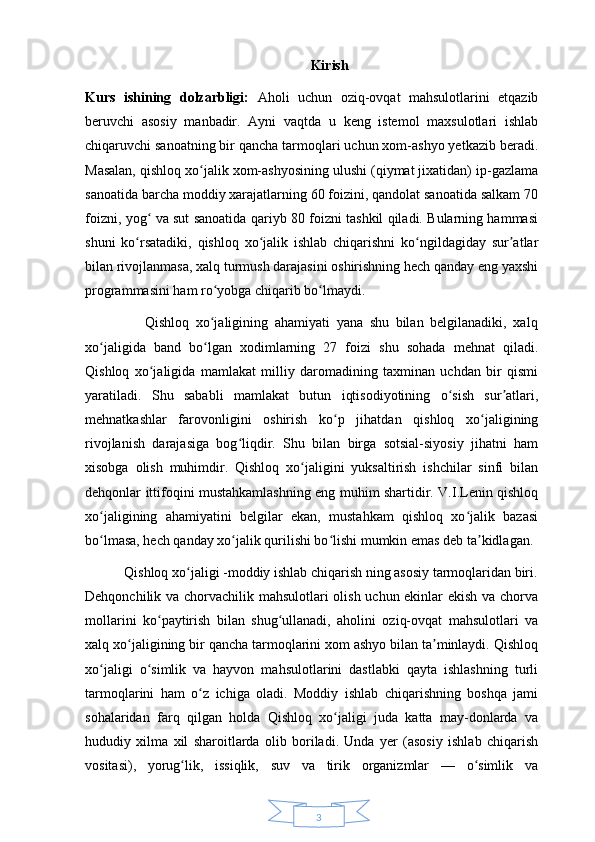 3Kirish 
Kurs   ishining   dolzarbligi:   Aholi   uchun   oziq-ovqat   mahsulotlarini   etqazib
beruvchi   asosiy   manbadir.   Ayni   vaqtda   u   keng   istemol   maxsulotlari   ishlab
chiqaruvchi sanoatning bir qancha tarmoqlari uchun xom-ashyo yetkazib beradi.
Masalan, qishloq xo jalik xom-ashyosining ulushi (qiymat jixatidan) ip-gazlamaʻ
sanoatida barcha moddiy xarajatlarning 60 foizini, qandolat sanoatida salkam 70
foizni, yog  va sut sanoatida qariyb 80 foizni tashkil qiladi. Bularning hammasi	
ʻ
shuni   ko rsatadiki,   qishloq   xo jalik   ishlab   chiqarishni   ko ngildagiday   sur atlar	
ʻ ʻ ʻ ʼ
bilan rivojlanmasa, xalq turmush darajasini oshirishning hech qanday eng yaxshi
programmasini ham ro yobga chiqarib bo lmaydi. 	
ʻ ʻ
                  Qishloq   xo jaligining   ahamiyati   yana   shu   bilan   belgilanadiki,   xalq
ʻ
xo jaligida   band   bo lgan   xodimlarning   27   foizi   shu   sohada   mehnat   qiladi.	
ʻ ʻ
Qishloq   xo jaligida   mamlakat   milliy   daromadining   taxminan   uchdan   bir   qismi	
ʻ
yaratiladi.   Shu   sababli   mamlakat   butun   iqtisodiyotining   o sish   sur atlari,	
ʻ ʼ
mehnatkashlar   farovonligini   oshirish   ko p   jihatdan   qishloq   xo jaligining	
ʻ ʻ
rivojlanish   darajasiga   bog liqdir.   Shu   bilan   birga   sotsial-siyosiy   jihatni   ham	
ʻ
xisobga   olish   muhimdir.   Qishloq   xo jaligini   yuksaltirish   ishchilar   sinfi   bilan	
ʻ
dehqonlar ittifoqini mustahkamlashning eng muhim shartidir. V.I.Lenin qishloq
xo jaligining   ahamiyatini   belgilar   ekan,   mustahkam   qishloq   xo jalik   bazasi	
ʻ ʻ
bo lmasa, hech qanday xo jalik qurilishi bo lishi mumkin emas deb ta kidlagan. 
ʻ ʻ ʻ ʼ
           Qishloq xo jaligi -moddiy ishlab chiqarish ning asosiy tarmoqlaridan biri.	
ʻ
Dehqonchilik va chorvachilik mahsulotlari olish uchun ekinlar ekish va chorva
mollarini   ko paytirish   bilan   shug ullanadi,   aholini   oziq-ovqat   mahsulotlari   va	
ʻ ʻ
xalq xo jaligining bir qancha tarmoqlarini xom ashyo bilan ta minlaydi. Qishloq	
ʻ ʼ
xo jaligi   o simlik   va   hayvon   mahsulotlarini   dastlabki   qayta   ishlashning   turli	
ʻ ʻ
tarmoqlarini   ham   o z   ichiga   oladi.   Moddiy   ishlab   chiqarishning   boshqa   jami	
ʻ
sohalaridan   farq   qilgan   holda   Qishloq   xo jaligi   juda   katta   may-donlarda   va	
ʻ
hududiy   xilma   xil   sharoitlarda   olib   boriladi.   Unda   yer   (asosiy   ishlab   chiqarish
vositasi),   yorug lik,   issiqlik,   suv   va   tirik   organizmlar   —   o simlik   va	
ʻ ʻ 