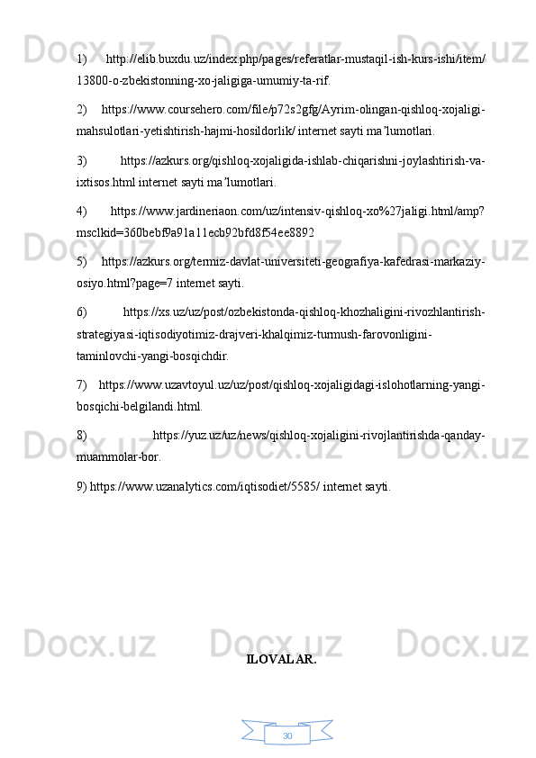 301)   http://elib.buxdu.uz/index.php/pages/referatlar-mustaqil-ish-kurs-ishi/item/
13800-o-zbekistonning-xo-jaligiga-umumiy-ta-rif. 
2)   https://www.coursehero.com/file/p72s2gfg/Ayrim-olingan-qishloq-xojaligi-
mahsulotlari-yetishtirish-hajmi-hosildorlik/ internet sayti ma lumotlari. ʼ
3)   https://azkurs.org/qishloq-xojaligida-ishlab-chiqarishni-joylashtirish-va-
ixtisos.html internet sayti ma lumotlari. 	
ʼ
4)   https://www.jardineriaon.com/uz/intensiv-qishloq-xo%27jaligi.html/amp?
msclkid=360bebf9a91a11ecb92bfd8f54ee8892 
5)   https://azkurs.org/termiz-davlat-universiteti-geografiya-kafedrasi-markaziy-
osiyo.html?page=7 internet sayti. 
6)   https://xs.uz/uz/post/ozbekistonda-qishloq-khozhaligini-rivozhlantirish-
strategiyasi-iqtisodiyotimiz-drajveri-khalqimiz-turmush-farovonligini-
taminlovchi-yangi-bosqichdir. 
7)   https://www.uzavtoyul.uz/uz/post/qishloq-xojaligidagi-islohotlarning-yangi-
bosqichi-belgilandi.html. 
8)   https://yuz.uz/uz/news/qishloq-xojaligini-rivojlantirishda-qanday-
muammolar-bor. 
9) https://www.uzanalytics.com/iqtisodiet/5585/ internet sayti. 
ILOVALAR.  