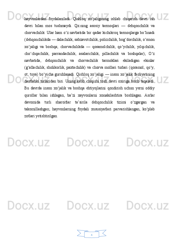 4hayvonlardan   foydalaniladi.   Qishloq   xo jaligining   ishlab   chiqarish   davri   ishʻ
davri   bilan   mos   tushmaydi.   Qx.ning   asosiy   tarmoqlari   —   dehqonchilik   va
chorvachilik. Ular ham o z navbatida bir qadar kichikroq tarmoqlarga bo linadi	
ʻ ʻ
(dehqonchilikda — dalachilik, sabzavotchilik, polizchilik, bog dorchilik, o rmon	
ʻ ʻ
xo jaligi   va   boshqa;   chorvachilikda   —   qoramolchilik,   qo ychilik,   yilqichilik,	
ʻ ʻ
cho chqachilik,   parrandachilik,   asalarichilik,   pillachilik   va   boshqalar);   O z
ʻ ʻ
navbatida,   dehqonchilik   va   chorvachilik   tarmoklari   ekiladigan   ekinlar
(g allachilik,   sholikorlik,   paxtachilik)   va   chorva   mollari   turlari   (qoramol,  qo y,
ʻ ʻ
ot, tuya) bo yicha guruhlanadi.	
ʻ   Qishloq xo jaligi — inson xo jalik faoliyatining	ʻ ʻ
dastlabki  turlaridan  biri. Uning kelib chiqishi  tosh  davri  oxiriga borib taqaladi.
Bu   davrda   inson   xo jalik   va   boshqa   ehtiyojlarini   qondirish   uchun   yerni   oddiy	
ʻ
qurollar   bilan   ishlagan,   ba zi   xayvonlarni   xonakilashtira   boshlagan.   Asrlar	
ʼ
davomida   turli   sharoitlar   ta sirila   dehqonchilik   tizimi   o zgargan   va	
ʼ ʻ
takomillashgan;   hayvonlarning   foydali   xususiyatlari   parvarishlangan,   ko plab	
ʻ
zotlari yetishtirilgan.  